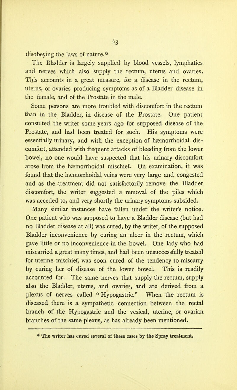 disobeying the laws of nature.*' The Bladder is largely supplied by blood vessels, lymphatics and nerves which also supply the rectum, uterus and ovaries. This accounts in a great measure, for a disease in the rectum, uterus, or ovaries producing symptoms as of a Bladder disease in the female, and of the Prostate in the male. Some persons are more troubled with discomfort in the rectum than in the Bladder, in disease of the Prostate. One patient consulted the writer some years ago for supposed disease of the Prostate, and had been treated for such. His symptoms were essentially urinary, and with the exception of haemorrhoidal dis- comfort, attended with frequent attacks of bleeding from the lower bowel, no one would have suspected that his urinary discomfort arose from the haemorrhoidal mischief. On examination, it was found that the hemorrhoidal veins were very large and congested and as the treatment did not satisfactorily remove the Bladder discomfort, the writer suggested a removal of the piles which was acceded to, and very shortly the urinary symptoms subsided. Many similar instances have fallen under the writer's notice. One patient who was supposed to have a Bladder disease (but had no Bladder disease at all) was cured, by the writer, of the supposed Bladder inconvenience by curing an ulcer in the rectum, which gave little or no inconvenience in the bowel. One lady who had miscarried a great many times, and had been unsuccessfully treated for uterine mischief, was soon cured of the tendency to miscarry by curing her of disease of the lower bowel. This is readily accounted for. The same nerves that supply the rectum, supply also the Bladder, uterus, and ovaries, and are derived from a plexus of nerves called Hypogastric. When the rectum is diseased there is a sympathetic connection between the rectal branch of the Hypogastric and the vesical, uterine, or ovarian branches of the same plexus, as has already been mentioned. # The writer has cured several of these cases by the Spray treatment.