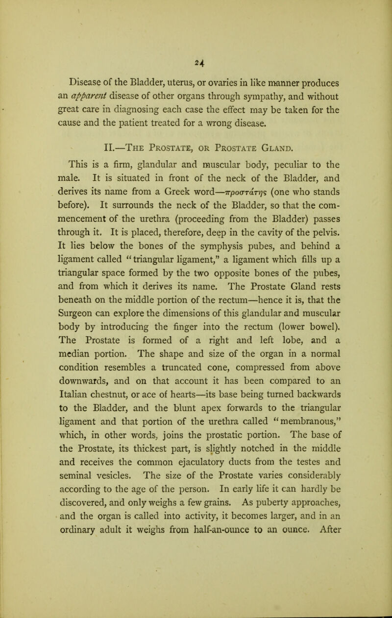 H Disease of the Bladder, uterus, or ovaries in like manner produces an apparent disease of other organs through sympathy, and without great care in diagnosing each case the effect may be taken for the cause and the patient treated for a wrong disease. II.—The Prostate, or Prostate Gland. This is a firm, glandular and muscular body, peculiar to the male. It is situated in front of the neck of the Bladder, and derives its name from a Greek word—irpovraT-qs (one who stands before). It surrounds the neck of the Bladder, so that the com- mencement of the urethra (proceeding from the Bladder) passes through it. It is placed, therefore, deep in the cavity of the pelvis. It lies below the bones of the symphysis pubes, and behind a ligament called  triangular ligament, a ligament which fills up a triangular space formed by the two opposite bones of the pubes, and from which it derives its name. The Prostate Gland rests beneath on the middle portion of the rectum—hence it is, that the Surgeon can explore the dimensions of this glandular and muscular body by introducing the finger into the rectum (lower bowel). The Prostate is formed of a right and left lobe, and a median portion. The shape and size of the organ in a normal condition resembles a truncated cone, compressed from above downwards, and on that account it has been compared to an Italian chestnut, or ace of hearts—its base being turned backwards to the Bladder, and the blunt apex forwards to the triangular ligament and that portion of the urethra called membranous, which, in other words, joins the prostatic portion. The base of the Prostate, its thickest part, is slightly notched in the middle and receives the common ejaculatory ducts from the testes and seminal vesicles. The size of the Prostate varies considerably according to the age of the person. In early life it can hardly be discovered, and only weighs a few grains. As puberty approaches, and the organ is called into activity, it becomes larger, and in an ordinary adult it weighs from half-an-ounce to an ounce. After