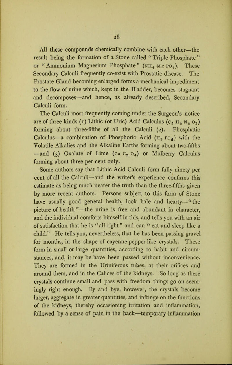 *8 AH these compounds chemically combine with each other—the result being the formation of a Stone called  Triple Phosphate  or  Ammonium Magnesium Phosphate (nh4 Mg po4). These Secondary Calculi frequently co-exist with Prostatic disease. The Prostate Gland becoming enlarged forms a mechanical impediment to the flow of urine which, kept in the Bladder, becomes stagnant and decomposes—and hence, as already described, Secondary Calculi form. The Calculi most frequently coming under the Surgeon's notice are of three kinds (i) Lithic (or Uric) Acid Calculus (c5 h4n4os) forming about three-fifths of all the Calculi (2). Phosphatic Calculus—a combination of Phosphoric Acid (h3 po4) with the Volatile Alkalies and the Alkaline Earths forming about two-fifths —and (3) Oxalate of Lime (ca c2 o4) or Mulberry Calculus forming about three per cent only. Some authors say that Lithic Acid Calculi form fully ninety per cent of all the Calculi—and the writer's experience confirms this estimate as being much nearer the truth than the three-fifths given by more recent authors. Persons subject to this form of Stone have usually good general health, look hale and hearty—the picture of health—the urine is free and abundant in character, and the individual comforts himself in this, and tells you with an air of satisfaction that he is all right and can eat and sleep like a child. He tells you, nevertheless, that he has been passing gravel for months, in the shape of cayenne-pepper-like crystals. These form in small or large quantities, according to habit and circum- stances, and, it may be have been passed without inconvenience. They are formed in the Uriniferous tubes, at their orifices and around them, and in the Calices of the kidneys. So long as these crystals continue small and pass with freedom things go on seem- ingly right enough. By and bye, however, the crystals become larger, aggregate in greater quantities, and infringe on the functions of the kidneys, thereby occasioning irritation and inflammation, followed by a sense of pain in the back—temporary inflammation