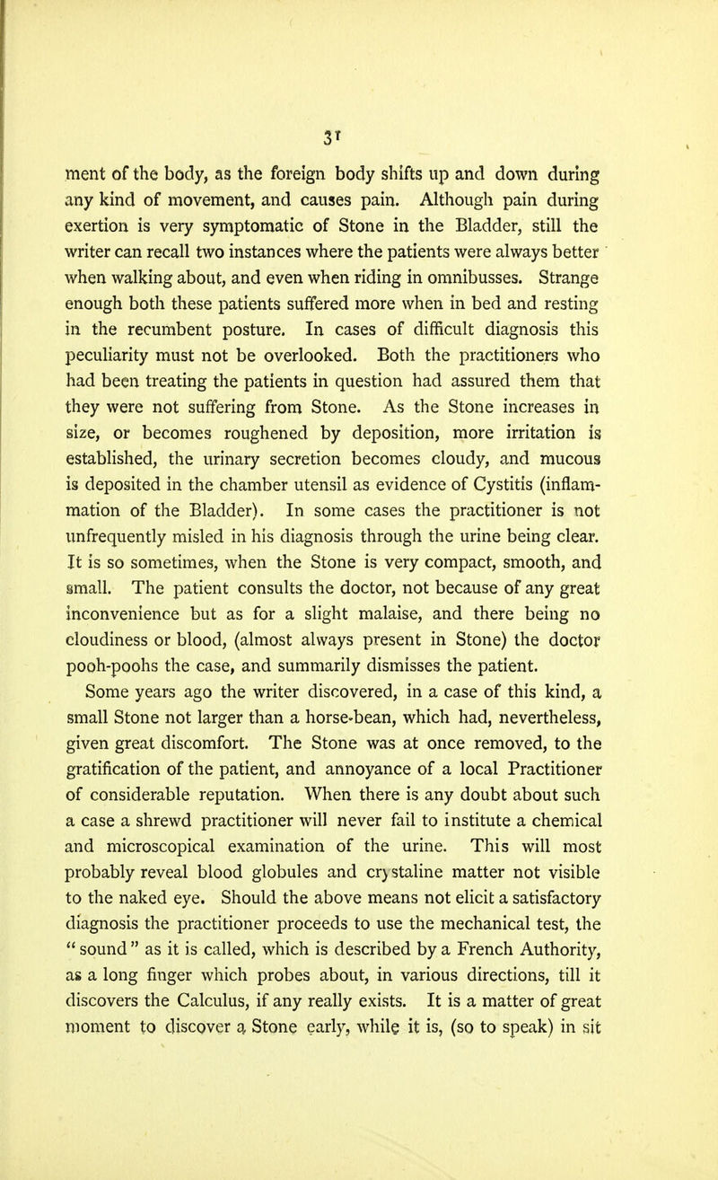 ment of the body, as the foreign body shifts up and down during any kind of movement, and causes pain. Although pain during exertion is very symptomatic of Stone in the Bladder, still the writer can recall two instances where the patients were always better when walking about, and even when riding in omnibusses. Strange enough both these patients suffered more when in bed and resting in the recumbent posture. In cases of difficult diagnosis this peculiarity must not be overlooked. Both the practitioners who had been treating the patients in question had assured them that they were not suffering from Stone. As the Stone increases in size, or becomes roughened by deposition, more irritation is established, the urinary secretion becomes cloudy, and mucous is deposited in the chamber utensil as evidence of Cystitis (inflam- mation of the Bladder). In some cases the practitioner is not unfrequently misled in his diagnosis through the urine being clear. It is so sometimes, when the Stone is very compact, smooth, and small. The patient consults the doctor, not because of any great inconvenience but as for a slight malaise, and there being no cloudiness or blood, (almost always present in Stone) the doctor pooh-poohs the case, and summarily dismisses the patient. Some years ago the writer discovered, in a case of this kind, a small Stone not larger than a horse-bean, which had, nevertheless, given great discomfort. The Stone was at once removed, to the gratification of the patient, and annoyance of a local Practitioner of considerable reputation. When there is any doubt about such a case a shrewd practitioner will never fail to institute a chemical and microscopical examination of the urine. This will most probably reveal blood globules and cr) staline matter not visible to the naked eye. Should the above means not elicit a satisfactory diagnosis the practitioner proceeds to use the mechanical test, the  sound  as it is called, which is described by a French Authority, as a long finger which probes about, in various directions, till it discovers the Calculus, if any really exists. It is a matter of great moment to discover a Stone early, while it is, (so to speak) in sit