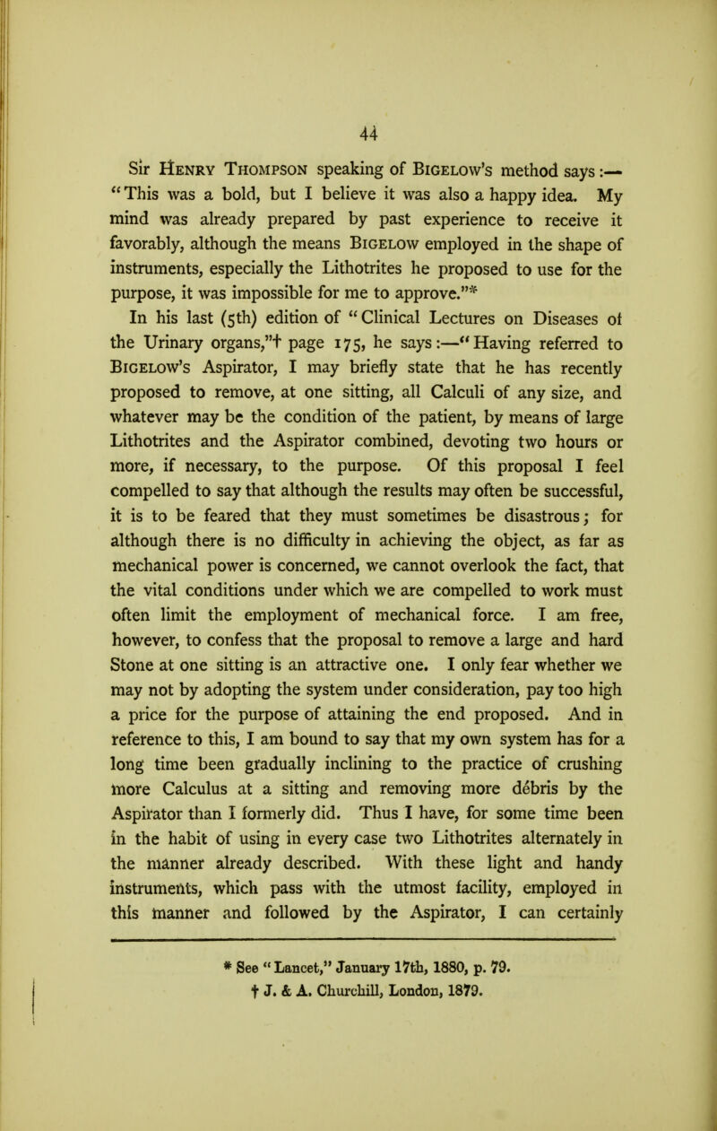 Sir IIenry Thompson speaking of Bigelow's method says:—  This was a bold, but I believe it was also a happy idea. My mind was already prepared by past experience to receive it favorably, although the means Bigelow employed in the shape of instruments, especially the Lithotrites he proposed to use for the purpose, it was impossible for me to approve.* In his last (5th) edition of  Clinical Lectures on Diseases ot the Urinary organs,t page 175, he says:—Having referred to Bigelow's Aspirator, I may briefly state that he has recently proposed to remove, at one sitting, all Calculi of any size, and whatever may be the condition of the patient, by means of large Lithotrites and the Aspirator combined, devoting two hours or more, if necessary, to the purpose. Of this proposal I feel compelled to say that although the results may often be successful, it is to be feared that they must sometimes be disastrous; for although there is no difficulty in achieving the object, as far as mechanical power is concerned, we cannot overlook the fact, that the vital conditions under which we are compelled to work must often limit the employment of mechanical force. I am free, however, to confess that the proposal to remove a large and hard Stone at one sitting is an attractive one. I only fear whether we may not by adopting the system under consideration, pay too high a price for the purpose of attaining the end proposed. And in reference to this, I am bound to say that my own system has for a long time been gradually inclining to the practice of crushing more Calculus at a sitting and removing more debris by the Aspirator than I formerly did. Thus I have, for some time been in the habit of using in every case two Lithotrites alternately in the manner already described. With these light and handy instruments, which pass with the utmost facility, employed in this manner and followed by the Aspirator, I can certainly * See  Lancet, January 17th, 1880, p. 79. f J. & A. Churchill, London, 1879.