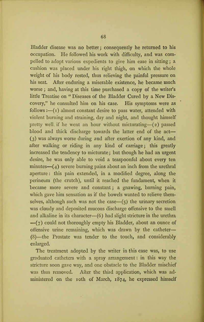 Bladder disease was no better; consequently he returned to his occupation. He followed his work with difficulty, and was com- pelled to adopt various expedients to give him ease in sitting; a cushion was placed under his right thigh, on which the whole weight of his body rested, thus relieving the painful pressure on his seat. After enduring a miserable existence, he became much worse; and, having at this time purchased a copy of the writer's little Treatise on  Diseases of the Bladder Cured by a New Dis- covery, he consulted him on his case. His symptoms were as follows :—(i) almost constant desire to pass water, attended with violent burning and straining, day and night, and thought himself pretty well, if he went an hour without micturating—(2) passed blood and thick discharge towards the latter end of the act— (3) was always worse during and after exertion of any kind, and after walking or riding in any kind of carriage; this greatly increased the tendency to micturate; but though he had an urgent desire, he was only able to void a teaspoonful about every ten minutes—(4) severe burning pains about an inch from the urethral aperture: this pain extended, in a modified degree, along the perineum (the crutch), until it reached the fundament, when it became more severe and constant; a gnawing, burning pain, which gave him sensation as if the bowels wanted to relieve them- selves, although such was not the case—(5) the urinary secretion was cloudy and deposited mucous discharge offensive to the smell and alkaline in its character—-(6) had slight stricture in the urethra —(7) could not thoroughly empty his Bladder, about an ounce of offensive urine remaining, which was drawn by the catheter— (8)—the Prostate was tender to the touch, and considerably enlarged. The treatment adopted by the writer in this case was, to use graduated catheters with a spray arrangement: in this way the stricture soon gave way, and one obstacle to the Bladder mischief was thus removed. After the third application, which was ad- ministered on the 10th of March, 1874, he expressed himself