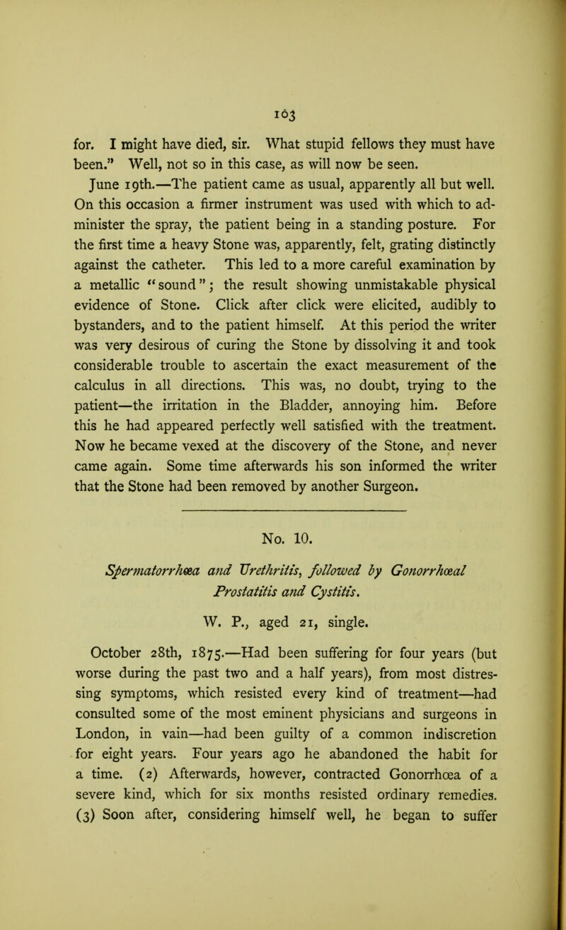 163 for. I might have died, sir. What stupid fellows they must have been. Well, not so in this case, as will now be seen. June 19th.—The patient came as usual, apparently all but well. On this occasion a firmer instrument was used with which to ad- minister the spray, the patient being in a standing posture. For the first time a heavy Stone was, apparently, felt, grating distinctly against the catheter. This led to a more careful examination by a metallic  sound; the result showing unmistakable physical evidence of Stone. Click after click were elicited, audibly to bystanders, and to the patient himself. At this period the writer was very desirous of curing the Stone by dissolving it and took considerable trouble to ascertain the exact measurement of the calculus in all directions. This was, no doubt, trying to the patient—the irritation in the Bladder, annoying him. Before this he had appeared perfectly well satisfied with the treatment. Now he became vexed at the discovery of the Stone, and never came again. Some time afterwards his son informed the writer that the Stone had been removed by another Surgeon. No. 10. Spermatorrhea and Urethritis, followed by Gonorrheal Prostatitis and Cystitis. W. P., aged 21, single. October 28th, 1875.—Had been suffering for four years (but worse during the past two and a half years), from most distres- sing symptoms, which resisted every kind of treatment—had consulted some of the most eminent physicians and surgeons in London, in vain—had been guilty of a common indiscretion for eight years. Four years ago he abandoned the habit for a time. (2) Afterwards, however, contracted Gonorrhoea of a severe kind, which for six months resisted ordinary remedies. (3) Soon after, considering himself well, he began to suffer