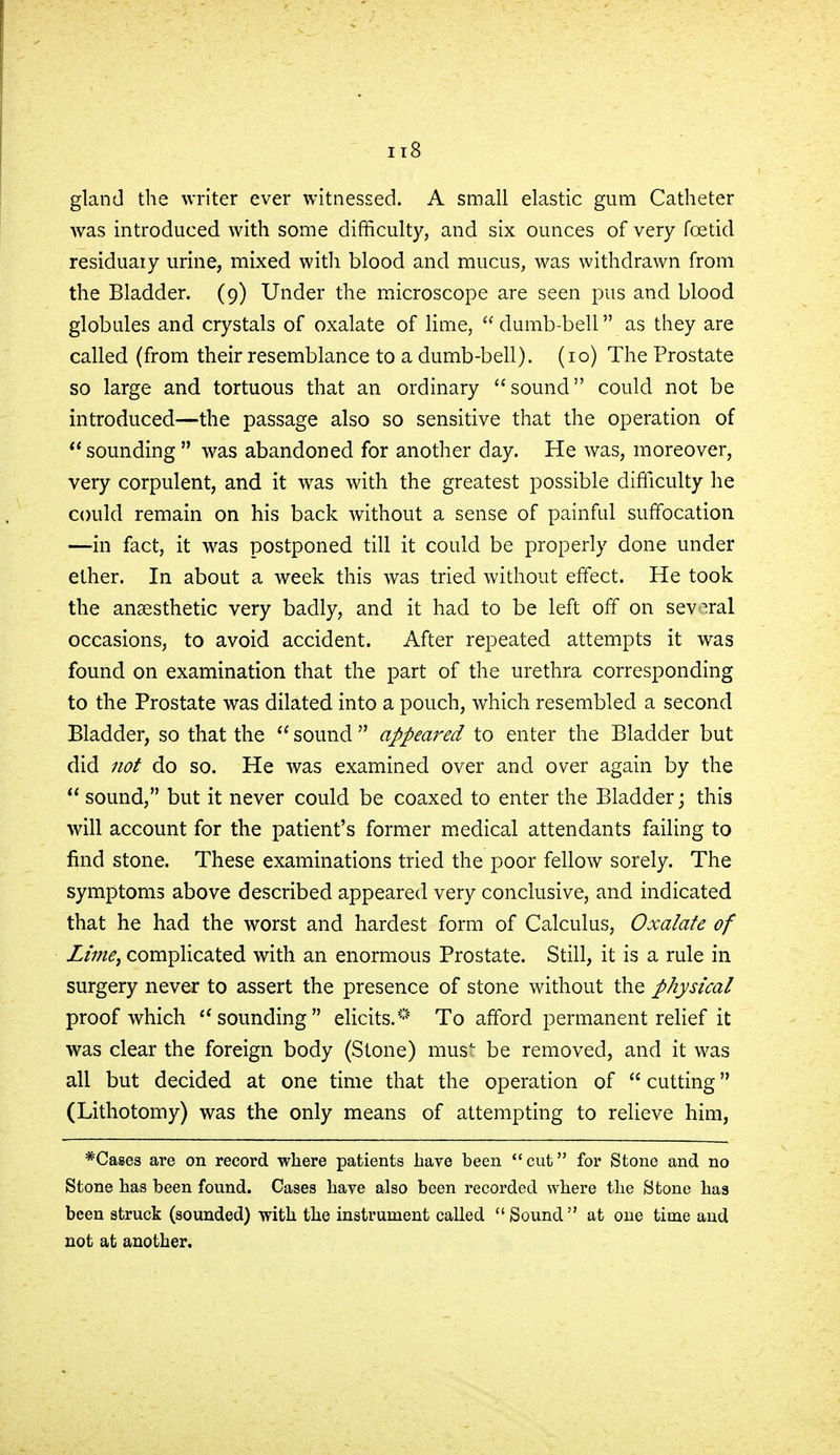 gland the writer ever witnessed. A small elastic gum Catheter was introduced with some difficulty, and six ounces of very foetid residuary urine, mixed with blood and mucus, was withdrawn from the Bladder. (9) Under the microscope are seen pus and blood globules and crystals of oxalate of lime,  dumb-bell as they are called (from their resemblance to a dumb-bell). (10) The Prostate so large and tortuous that an ordinary sound could not be introduced—the passage also so sensitive that the operation of sounding was abandoned for another day. He was, moreover, very corpulent, and it was with the greatest possible difficulty he could remain on his back without a sense of painful suffocation —in fact, it was postponed till it could be properly done under ether. In about a week this was tried without effect. He took the anaesthetic very badly, and it had to be left off on several occasions, to avoid accident. After repeated attempts it was found on examination that the part of the urethra corresponding to the Prostate was dilated into a pouch, which resembled a second Bladder, so that the  sound  appeared to enter the Bladder but did not do so. He was examined over and over again by the  sound, but it never could be coaxed to enter the Bladder; this will account for the patient's former medical attendants failing to find stone. These examinations tried the poor fellow sorely. The symptoms above described appeared very conclusive, and indicated that he had the worst and hardest form of Calculus, Oxalate of Lime^ complicated with an enormous Prostate. Still, it is a rule in surgery never to assert the presence of stone without the physical proof which sounding elicits.* To afford permanent relief it was clear the foreign body (Stone) must be removed, and it was all but decided at one time that the operation of  cutting (Lithotomy) was the only means of attempting to relieve him, *Cases are on record where patients have been cut for Stone and no Stone has been found. Cases have also been recorded where the Stone has been struck (sounded) with the instrument called Sound at one time and not at another.