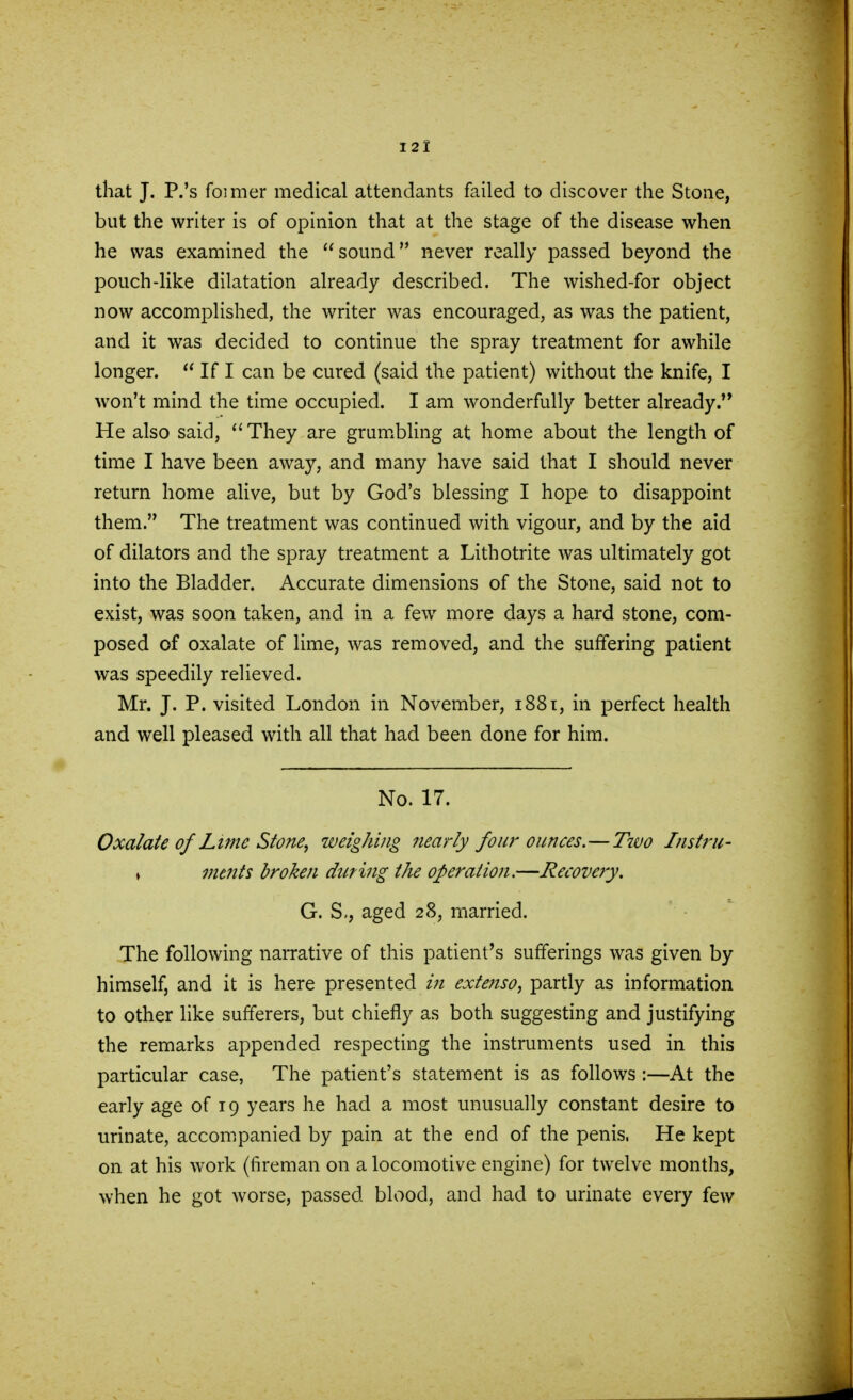 that J. P.'s fomier medical attendants failed to discover the Stone, but the writer is of opinion that at the stage of the disease when he was examined the sound never really passed beyond the pouch-like dilatation already described. The wished-for object now accomplished, the writer was encouraged, as was the patient, and it was decided to continue the spray treatment for awhile longer.  If I can be cured (said the patient) without the knife, I won't mind the time occupied. I am wonderfully better already He also said, They are grumbling at home about the length of time I have been away, and many have said that I should never return home alive, but by God's blessing I hope to disappoint them. The treatment was continued with vigour, and by the aid of dilators and the spray treatment a Lithotrite was ultimately got into the Bladder. Accurate dimensions of the Stone, said not to exist, was soon taken, and in a few more days a hard stone, com- posed of oxalate of lime, was removed, and the suffering patient was speedily relieved. Mr. J. P. visited London in November, 1881, in perfect health and well pleased with all that had been done for him. No. 17. Oxalate of Lime Stone, weighing nearly four ounces.—Two Instru- » mt?its broken during the operation.—Recovery. G. S., aged 28, married. The following narrative of this patient's sufferings was given by himself, and it is here presented in extenso, partly as information to other like sufferers, but chiefly as both suggesting and justifying the remarks appended respecting the instruments used in this particular case, The patient's statement is as follows :—At the early age of 19 years he had a most unusually constant desire to urinate, accompanied by pain at the end of the penis, He kept on at his work (fireman on a locomotive engine) for twelve months, when he got worse, passed blood, and had to urinate every few