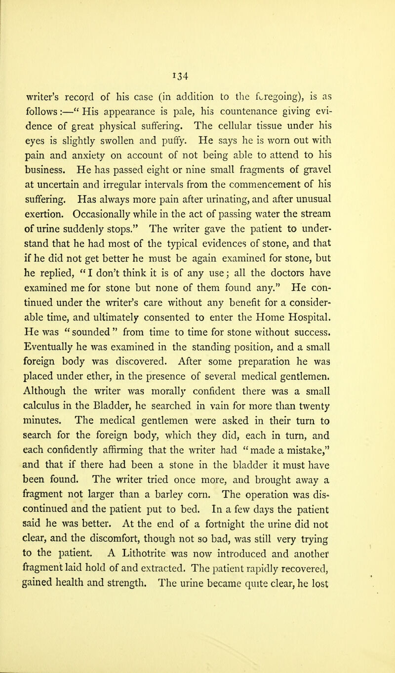 writer's record of his case (in addition to the foregoing), is as follows:— His appearance is pale, his countenance giving evi- dence of great physical suffering. The cellular tissue under his eyes is slightly swollen and puffy. He says he is worn out with pain and anxiety on account of not being able to attend to his business. He has passed eight or nine small fragments of gravel at uncertain and irregular intervals from the commencement of his suffering. Has always more pain after urinating, and after unusual exertion. Occasionally while in the act of passing water the stream of urine suddenly stops. The writer gave the patient to under- stand that he had most of the typical evidences of stone, and that if he did not get better he must be again examined for stone, but he replied,  I don't think it is of any use; all the doctors have examined me for stone but none of them found any. He con- tinued under the writer's care without any benefit for a consider- able time, and ultimately consented to enter the Home Hospital. He was  sounded  from time to time for stone without success. Eventually he was examined in the standing position, and a small foreign body was discovered. After some preparation he was placed under ether, in the presence of several medical gentlemen. Although the writer was morally confident there was a small calculus in the Bladder, he searched in vain for more than twenty minutes. The medical gentlemen were asked in their turn to search for the foreign body, which they did, each in turn, and each confidently affirming that the writer had  made a mistake, and that if there had been a stone in the bladder it must have been found. The writer tried once more, and brought away a fragment not larger than a barley corn. The operation was dis- continued and the patient put to bed. In a few days the patient said he was better. At the end of a fortnight the urine did not clear, and the discomfort, though not so bad, was still very trying to the patient. A Lithotrite was now introduced and another fragment laid hold of and extracted. The patient rapidly recovered, gained health and strength. The urine became quite clear, he lost