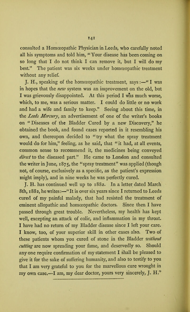 consulted a Homoeopathic Physician in Leeds, who carefully noted all his symptoms and told him,  Your disease has been coming on so long that I do not think I can remove it, but I will do my best. The patient was six weeks under homoeopathic treatment without any relief. J. H., speaking of the homoeopathic treatment, says :— I was in hopes that the new system was an improvement on the old, but I was grievously disappointed. At this period I w*as much worse, which, to me, was a serious matter. I could do little or no work and had a wife and family to keep. Seeing about this time, in the Leeds Mercury, an advertisement of one of the writer's books on Diseases of the Bladder Cured by a new Discovery, he obtained the book, and found cases reported in it resembling his own, and thereupon decided to try what the spray treatment would do for him, feeling, as he said, that  it had, at all events, common sense to recommend it, the medicines being conveyed direct to the diseased part. He came to London and consulted the writer in June, 1875, the spray treatment was applied (though not, of course, exclusively as a specific, as the patient's expression might imply), and in nine weeks he was perfectly cured. J. H. has continued well up to 1882. In a letter dated March 8th, 1882, he writes:—It is over six years since I returned to Leeds cured of my painful malady, that had resisted the treatment of eminent allopathic and homoeopathic doctors. Since then I have passed through great trouble. Nevertheless, my health has kept well, excepting an attack of colic, and inflammation in my throat. I have had no return of my Bladder disease since I left your care. I know, too, of your superior skill in other cases also. Two of these patients whom you cured of stone in the Bladder without cutting are now spreading your fame, and deservedly so. Should any one require confirmation of my statement I shall be pleased to give it for the sake of suffering humanity, and also to testify to you that I am very grateful to you for the marvellous cure wrought in my own case.—I am, my dear doctor, yours very sincerely, J. H 