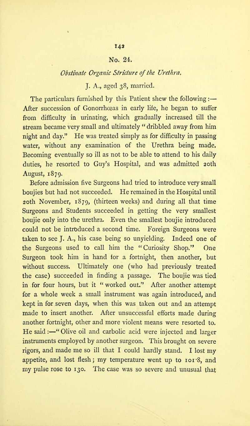 No. 24. Obstinate Organic Stricture of the Urethra, J. A., aged 38, married. The particulars furnished by this Patient shew the following:— After succession of Gonorrhoeas in early life, he began to suffer from difficulty in urinating, which gradually increased till the stream became very small and ultimately  dribbled away from him night and day. He was treated simply as for difficulty in passing water, without any examination of the Urethra being made, Becoming eventually so ill as not to be able to attend to his daily duties, he resorted to Guy's Hospital, and was admitted 20th August, 1879. Before admission five Surgeons had tried to introduce very small boujies but had not succeeded. He remained in the Hospital until 20th November, 1879, (thirteen weeks) and during all that time Surgeons and Students succeeded in getting the very smallest boujie only into the urethra. Even the smallest boujie introduced could not be introduced a second time. Foreign Surgeons were taken to see J. A., his case being so unyielding. Indeed one of the Surgeons used to call him the Curiosity Shop. One Surgeon took him in hand for a fortnight, then another, but without success. Ultimately one (who had previously treated the case) succeeded in finding a passage. The boujie was tied in for four hours, but it worked out. After another attempt for a whole week a small instrument was again introduced, and kept in for seven days, when this was taken out and an attempt made to insert another. After unsuccessful efforts made during another fortnight, other and more violent means were resorted to. He said:—Olive oil and carbolic acid were injected and larger instruments employed by another surgeon. This brought on severe rigors, and made me so ill that I could hardly stand. I lost my appetite, and lost flesh; my temperature went up to ior8, and my pulse rose to 130. The case was so severe and unusual that