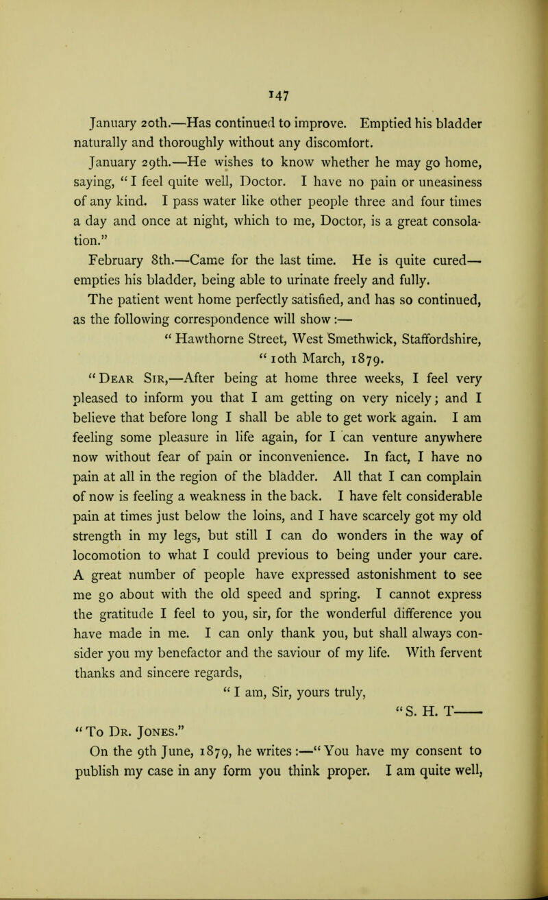 January 20th.—Has continued to improve. Emptied his bladder naturally and thoroughly without any discomfort. January 29th.—He wishes to know whether he may go home, saying,  I feel quite well, Doctor. I have no pain or uneasiness of any kind. I pass water like other people three and four times a day and once at night, which to me, Doctor, is a great consola- tion. February 8th.—Came for the last time. He is quite cured— empties his bladder, being able to urinate freely and fully. The patient went home perfectly satisfied, and has so continued, as the following correspondence will show :— w Hawthorne Street, West Smethwick, Staffordshire,  10th March, 1879. Dear Sir,—After being at home three weeks, I feel very pleased to inform you that I am getting on very nicely; and I believe that before long I shall be able to get work again. I am feeling some pleasure in life again, for I can venture anywhere now without fear of pain or inconvenience. In fact, I have no pain at all in the region of the bladder. All that I can complain of now is feeling a weakness in the back. I have felt considerable pain at times just below the loins, and I have scarcely got my old strength in my legs, but still I can do wonders in the way of locomotion to what I could previous to being under your care. A great number of people have expressed astonishment to see me go about with the old speed and spring. I cannot express the gratitude I feel to you, sir, for the wonderful difference you have made in me. I can only thank you, but shall always con- sider you my benefactor and the saviour of my life. With fervent thanks and sincere regards,  I am, Sir, yours truly, S. H. T  To Dr. Jones. On the 9th June, 1879, he writes :—You have my consent to publish my case in any form you think proper. I am quite well,