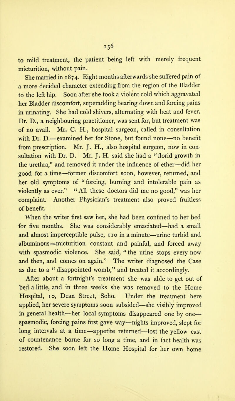 to mild treatment, the patient being left with merely frequent micturition, without pain. She married in 1874. Eight months afterwards she suffered pain of a more decided character extending from the region of the Bladder to the left hip. Soon after she took a violent cold which aggravated her Bladder discomfort, superadding bearing down and forcing pains in urinating. She had cold shivers, alternating with heat and fever. Dr. D., a neighbouring practitioner, was sent for, but treatment was of no avail. Mr. C. H., hospital surgeon, called in consultation with Dr. D.—examined her for Stone, but found none—no benefit from prescription. Mr. J. H., also hospital surgeon, now in con- sultation with Dr. D. Mr. J. H. said she had a  florid growth in the urethra, and removed it under the influence of ether—did her good for a time—former discomfort soon, however, returned, and her old symptoms of forcing, burning and intolerable pain as violently as ever.  All these doctors did me no good, was her complaint. Another Physician's treatment also proved fruitless of benefit. When the writer first saw her, she had been confined to her bed for five months. She was considerably emaciated—had a small and almost imperceptible pulse, no in a minute—urine turbid and albuminous—micturition constant and painful, and forced away with spasmodic violence. She said,  the urine stops every now and then, and comes on again. The writer diagnosed the Case as due to a  disappointed womb, and treated it accordingly. After about a fortnight's treatment she was able to get out of bed a little, and in three weeks she was removed to the Home Hospital, 10, Dean Street, Soho. Under the treatment here applied, her severe symptoms soon subsided—she visibly improved in general health—her local symptoms disappeared one by one— spasmodic, forcing pains first gave way—nights improved, slept for long intervals at a time—appetite returned—lost the yellow cast of countenance borne for so long a time, and in fact health was restored. She soon left the Home Hospital for her own home