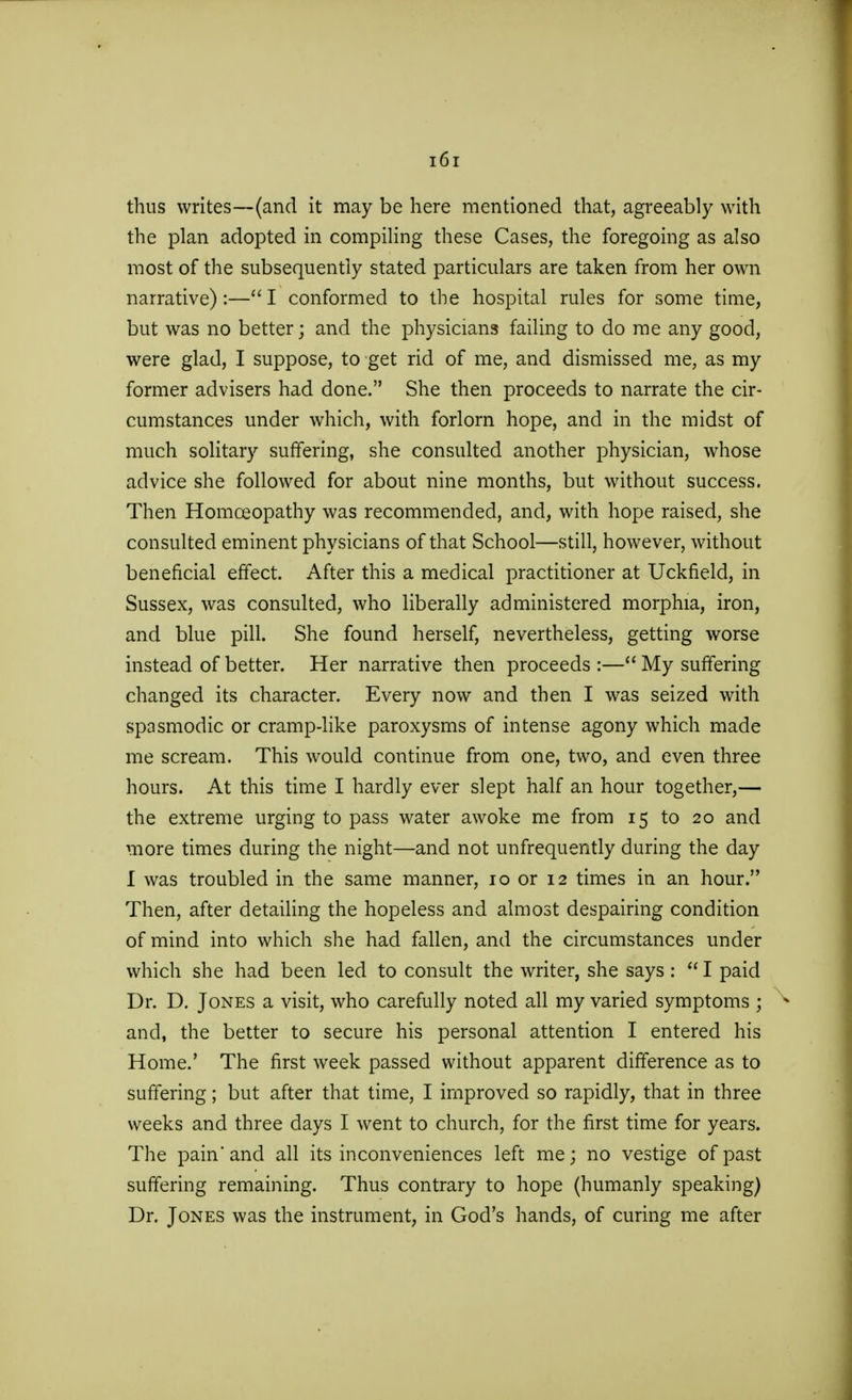 thus writes—(and it may be here mentioned that, agreeably with the plan adopted in compiling these Cases, the foregoing as also most of the subsequently stated particulars are taken from her own narrative) :— I conformed to the hospital rules for some time, but was no better; and the physicians failing to do me any good, were glad, I suppose, to get rid of me, and dismissed me, as my former advisers had done. She then proceeds to narrate the cir- cumstances under which, with forlorn hope, and in the midst of much solitary suffering, she consulted another physician, whose advice she followed for about nine months, but without success. Then Homceopathy was recommended, and, with hope raised, she consulted eminent physicians of that School—still, however, without beneficial effect. After this a medical practitioner at Uckfield, in Sussex, was consulted, who liberally administered morphia, iron, and blue pill. She found herself, nevertheless, getting worse instead of better. Her narrative then proceeds :— My suffering changed its character. Every now and then I was seized with spasmodic or cramp-like paroxysms of intense agony which made me scream. This would continue from one, two, and even three hours. At this time I hardly ever slept half an hour together,— the extreme urging to pass water awoke me from 15 to 20 and more times during the night—and not unfrequently during the day I was troubled in the same manner, 10 or 12 times in an hour. Then, after detailing the hopeless and almost despairing condition of mind into which she had fallen, and the circumstances under which she had been led to consult the writer, she says :  I paid Dr. D. Jones a visit, who carefully noted all my varied symptoms ; and, the better to secure his personal attention I entered his Home.' The first week passed without apparent difference as to suffering; but after that time, I improved so rapidly, that in three weeks and three days I went to church, for the first time for years. The pain* and all its inconveniences left me; no vestige of past suffering remaining. Thus contrary to hope (humanly speaking) Dr. Jones was the instrument, in God's hands, of curing me after