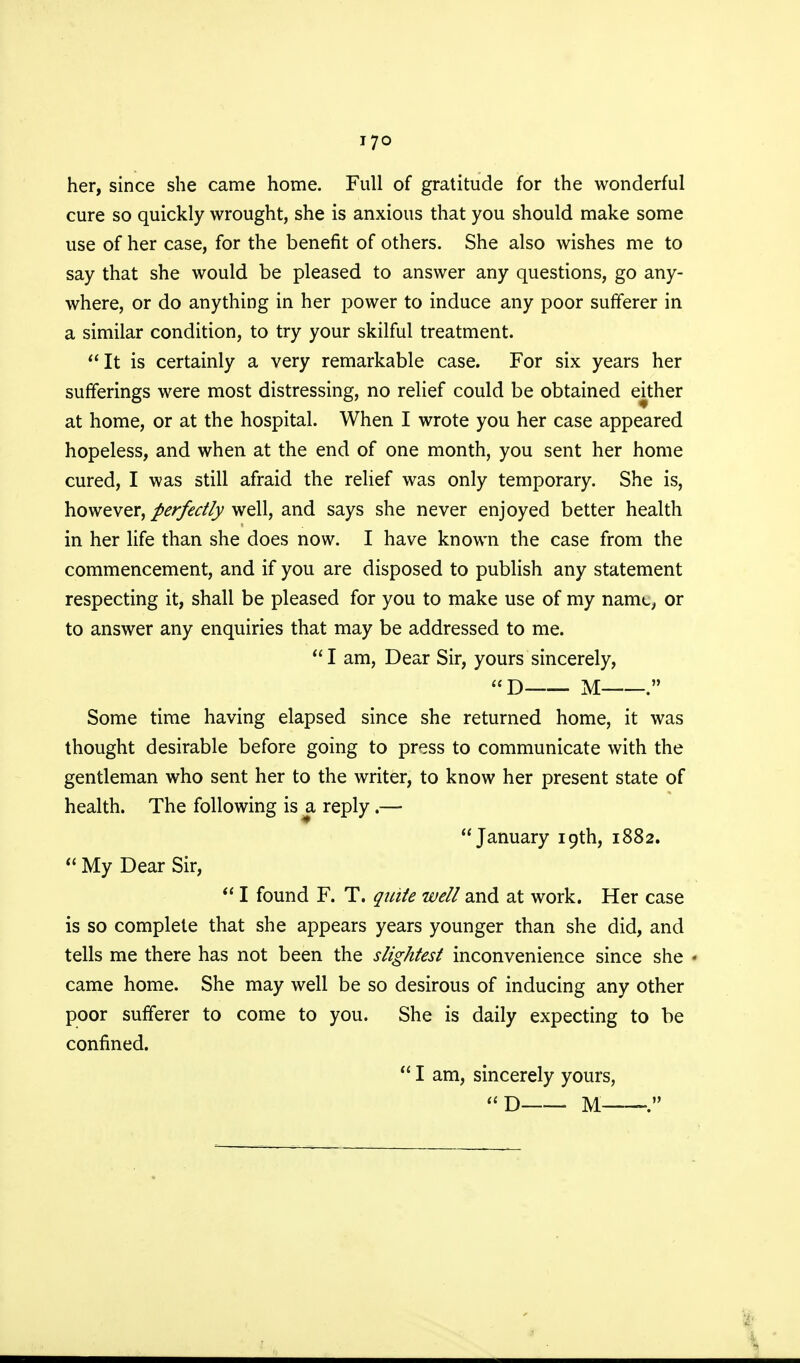 j7o her, since she came home. Full of gratitude for the wonderful cure so quickly wrought, she is anxious that you should make some use of her case, for the benefit of others. She also wishes me to say that she would be pleased to answer any questions, go any- where, or do anything in her power to induce any poor sufferer in a similar condition, to try your skilful treatment. It is certainly a very remarkable case. For six years her sufferings were most distressing, no relief could be obtained either at home, or at the hospital. When I wrote you her case appeared hopeless, and when at the end of one month, you sent her home cured, I was still afraid the relief was only temporary. She is, however, perfectly well, and says she never enjoyed better health in her life than she does now. I have known the case from the commencement, and if you are disposed to publish any statement respecting it, shall be pleased for you to make use of my namt, or to answer any enquiries that may be addressed to me.  I am, Dear Sir, yours sincerely, D M . Some time having elapsed since she returned home, it was thought desirable before going to press to communicate with the gentleman who sent her to the writer, to know her present state of health. The following is a reply.— January 19th, 1882.  My Dear Sir,  I found F. T. quite well and at work. Her case is so complete that she appears years younger than she did, and tells me there has not been the slightest inconvenience since she * came home. She may well be so desirous of inducing any other poor sufferer to come to you. She is daily expecting to be confined.  I am, sincerely yours,