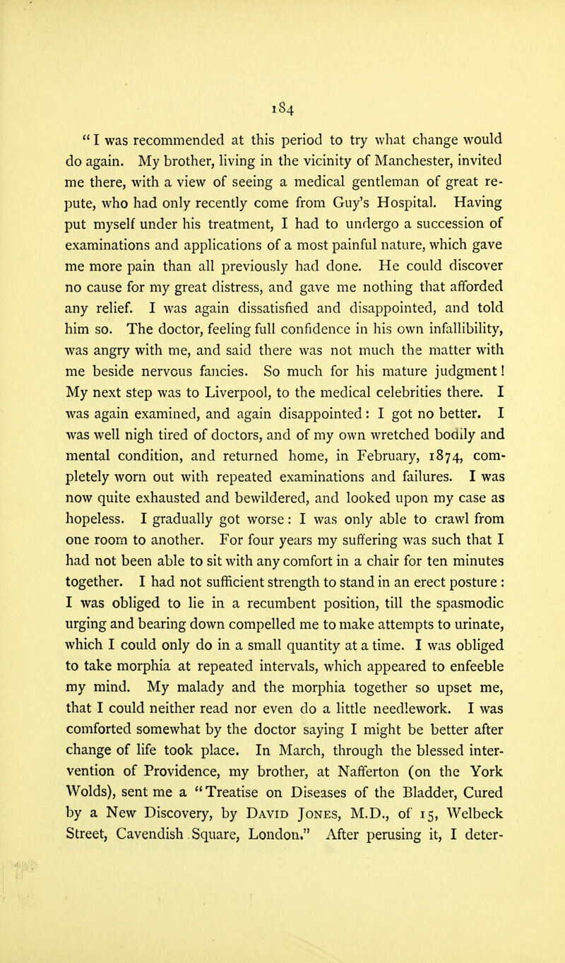  I was recommended at this period to try what change would do again. My brother, living in the vicinity of Manchester, invited me there, with a view of seeing a medical gentleman of great re- pute, who had only recently come from Guy's Hospital. Having put myself under his treatment, I had to undergo a succession of examinations and applications of a most painful nature, which gave me more pain than all previously had done. He could discover no cause for my great distress, and gave me nothing that afforded any relief. I was again dissatisfied and disappointed, and told him so. The doctor, feeling full confidence in his own infallibility, was angry with me, and said there was not much the matter with me beside nervous fancies. So much for his mature judgment! My next step was to Liverpool, to the medical celebrities there. I was again examined, and again disappointed: I got no better. I was well nigh tired of doctors, and of my own wretched bodily and mental condition, and returned home, in February, 1874, com- pletely worn out with repeated examinations and failures. I was now quite exhausted and bewildered, and looked upon my case as hopeless. I gradually got worse: I was only able to crawl from one room to another. For four years my suffering was such that I had not been able to sit with any comfort in a chair for ten minutes together. I had not sufficient strength to stand in an erect posture : I was obliged to lie in a recumbent position, till the spasmodic urging and bearing down compelled me to make attempts to urinate, which I could only do in a small quantity at a time. I was obliged to take morphia at repeated intervals, which appeared to enfeeble my mind. My malady and the morphia together so upset me, that I could neither read nor even do a little needlework. I was comforted somewhat by the doctor saying I might be better after change of life took place. In March, through the blessed inter- vention of Providence, my brother, at Nafferton (on the York Wolds), sent me a Treatise on Diseases of the Bladder, Cured by a New Discovery, by David Jones, M.D., of 15, Welbeck Street, Cavendish. Square, London. After perusing it, I deter-