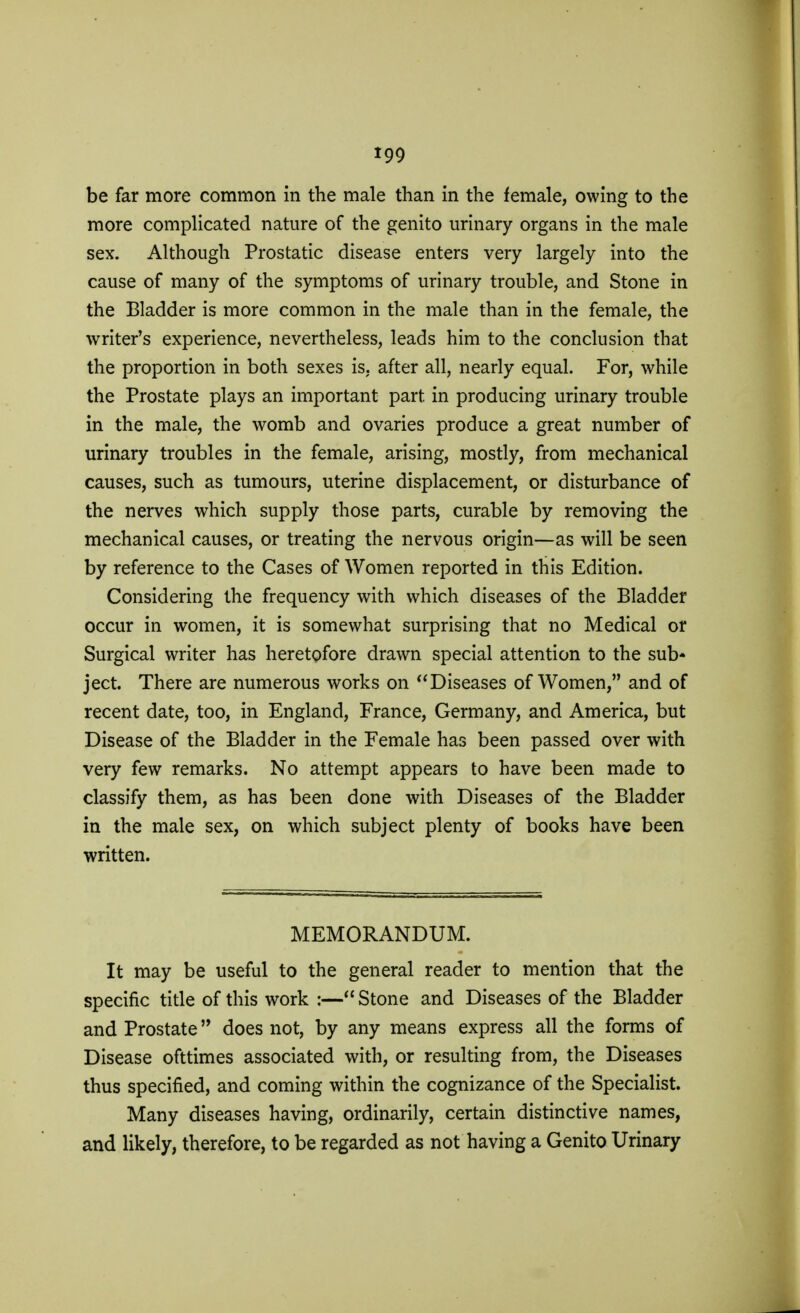 be far more common in the male than in the female, owing to the more complicated nature of the genito urinary organs in the male sex. Although Prostatic disease enters very largely into the cause of many of the symptoms of urinary trouble, and Stone in the Bladder is more common in the male than in the female, the writer's experience, nevertheless, leads him to the conclusion that the proportion in both sexes is. after all, nearly equal. For, while the Prostate plays an important part in producing urinary trouble in the male, the womb and ovaries produce a great number of urinary troubles in the female, arising, mostly, from mechanical causes, such as tumours, uterine displacement, or disturbance of the nerves which supply those parts, curable by removing the mechanical causes, or treating the nervous origin—as will be seen by reference to the Cases of Women reported in this Edition. Considering the frequency with which diseases of the Bladder occur in women, it is somewhat surprising that no Medical or Surgical writer has heretofore drawn special attention to the sub- ject. There are numerous works on  Diseases of Women, and of recent date, too, in England, France, Germany, and America, but Disease of the Bladder in the Female has been passed over with very few remarks. No attempt appears to have been made to classify them, as has been done with Diseases of the Bladder in the male sex, on which subject plenty of books have been written. MEMORANDUM. It may be useful to the general reader to mention that the specific title of this work :— Stone and Diseases of the Bladder and Prostate does not, by any means express all the forms of Disease ofttimes associated with, or resulting from, the Diseases thus specified, and coming within the cognizance of the Specialist. Many diseases having, ordinarily, certain distinctive names, and likely, therefore, to be regarded as not having a Genito Urinary