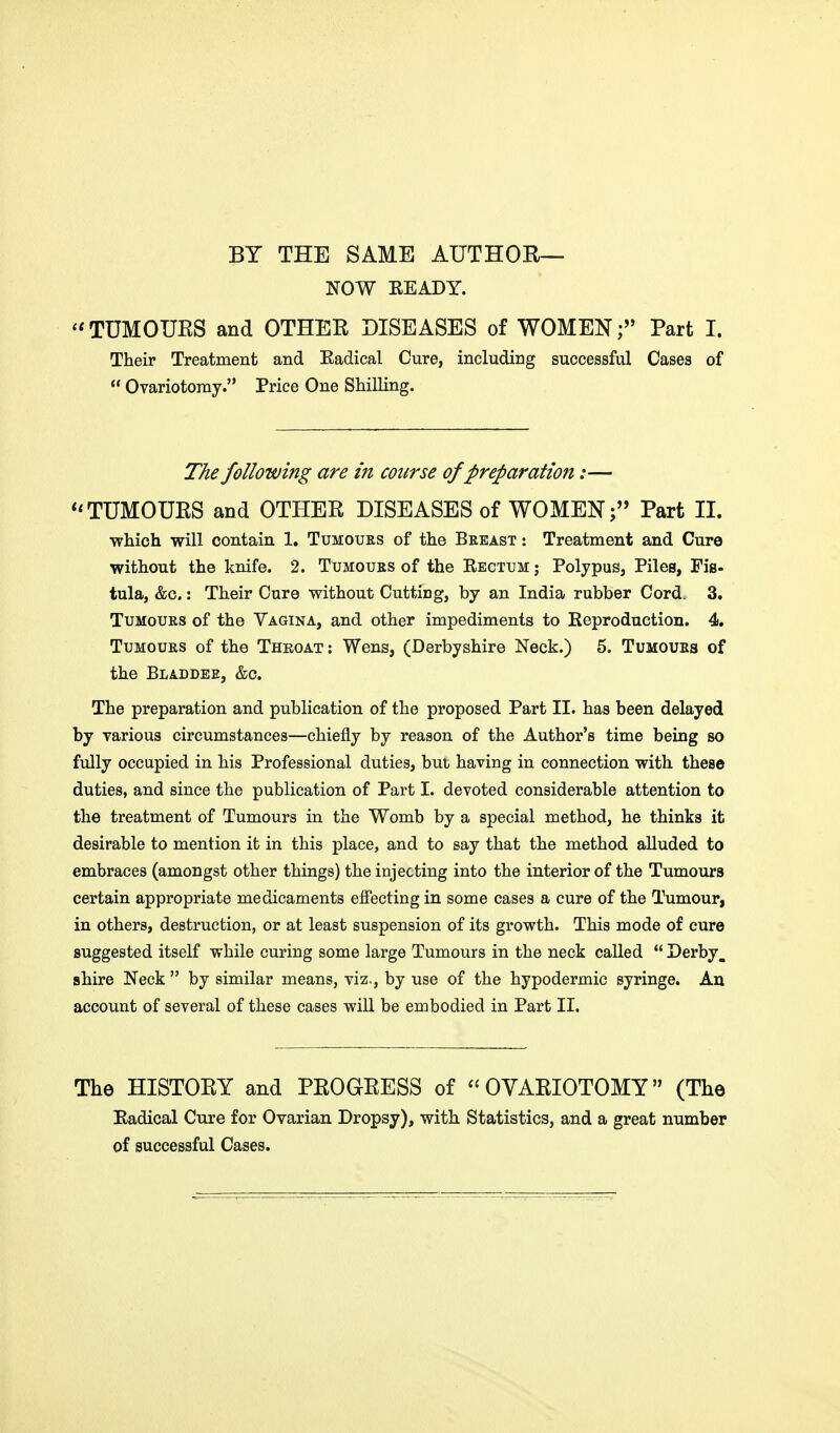 BY THE SAME AUTHOR- NOW EEADY. TUMOURS and OTHER DISEASES of WOMEN; Part I. Their Treatment and Eadical Cure, including successful Cases of  Ovariotomy. Price One Shilling. The following are in course of preparation:— TUMOURS and OTHER DISEASES of WOMEN; Part II. which will contain 1. Tumours of the Breast : Treatment and Cure without the knife. 2. Tumours of the Eectum j Polypus, Piles, Fis- tula, &c.: Their Cure without Cutting, by an India rubber Cord. 3. Tumours of the Vagina, and other impediments to Reproduction. 4. Tumours of the Thkoat: Wens, (Derbyshire Neck.) 5. Tumours of the Bladdee, &c. The preparation and publication of the proposed Part II. has been delayed by various circumstances—chiefly by reason of the Author's time being so fully occupied in his Professional duties, but having in connection with these duties, and since the publication of Part I. devoted considerable attention to the treatment of Tumours in the Womb by a special method, he thinks it desirable to mention it in this place, and to say that the method alluded to embraces (amongst other things) the injecting into the interior of the Tumours certain appropriate medicaments effecting in some cases a cure of the Tumour, in others, destruction, or at least suspension of its growth. This mode of cure suggested itself while curing some large Tumours in the neck called  Derby, shire Neck  by similar means, viz., by use of the hypodermic syringe. An account of several of these cases will be embodied in Part II. The HISTORY and PROGRESS of OVARIOTOMY (The Eadical Cure for Ovarian Dropsy), with Statistics, and a great number of successful Cases.