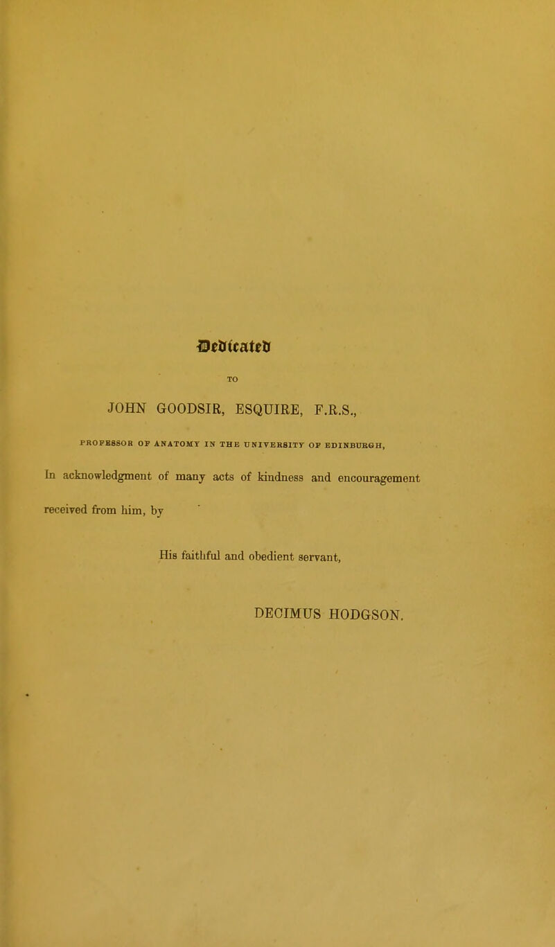 TO JOHN GOODSIR, ESQUIRE, F.R.S,, PROFESSOR OF ANATOMY IN THE UNIVEHSITY OF BDINBUBGH, In acknowledgment of many acts of kindness and encouragement received from him, by His faithful and obedient servant. DEOIMUS HODGSON.