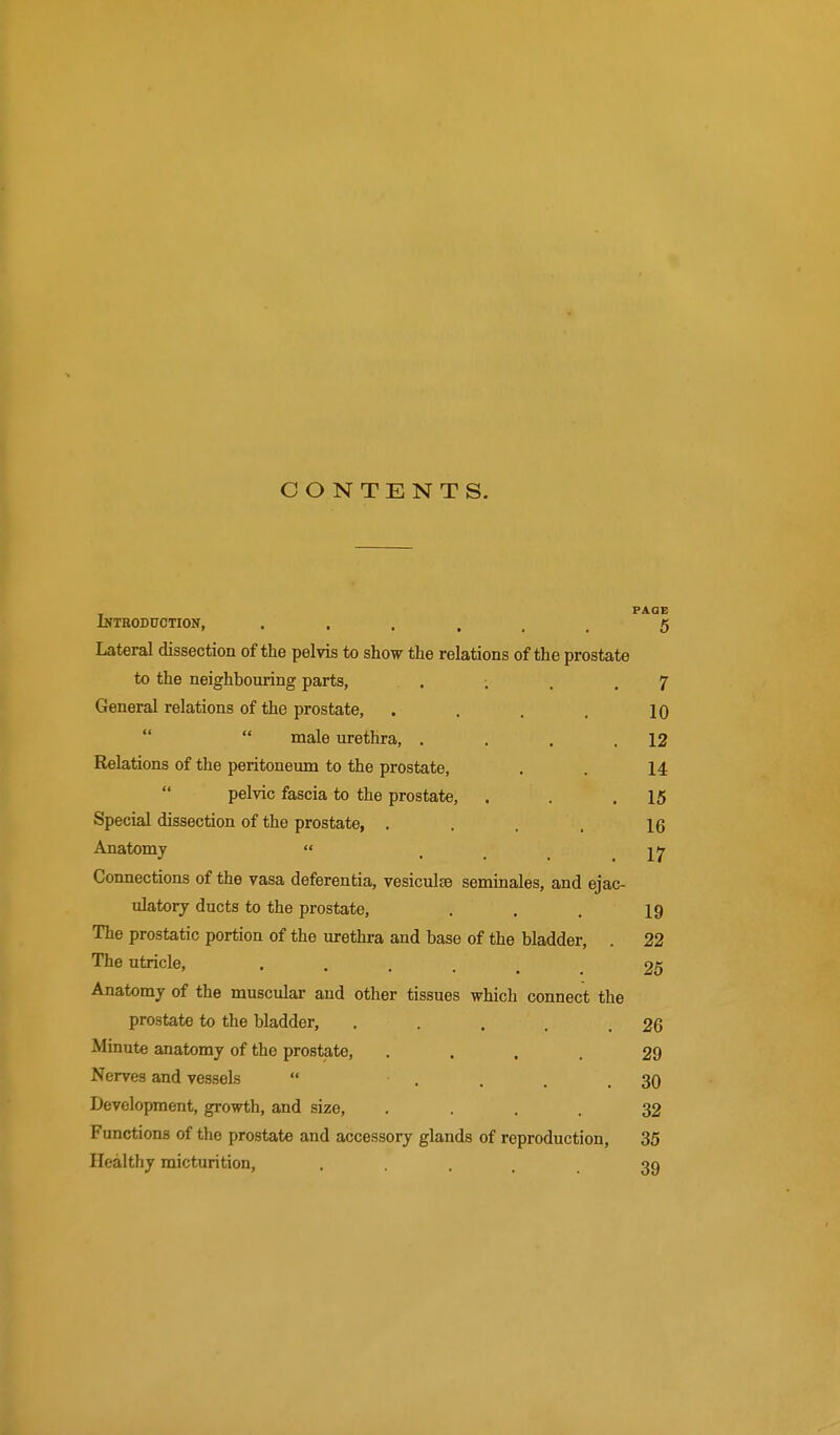 CONTENTS. iNTBODnCTION, ...... PAQE 5 Lateral dissection of the pelvis to show the relations of the prostate to the neighbouring parts, . ; 7 General relations of the prostate, .... 10   male urethra, .... 12 Relations of the peritoneum to the prostate, 14  pelvic fascia to the prostate. 15 Special dissection of the prostate, .... 16 Anatomy  17 Connections of the vasa deferentia, vesiculsB seminales, and ejac- ulatory ducts to the prostate. 19 The prostatic portion of the urethra and base of the bladder, . 22 The utricle, ...... 25 Anatomy of the muscular and other tissues which connect the prostate to the bladder, ..... 26 Minute anatomy of the prostate, .... 29 Nerves and vessels  .... 30 Development, growth, and size, .... 32 Functions of the prostate and accessory glands of reproduction, 35 Healthy micturition, . • . . . 39