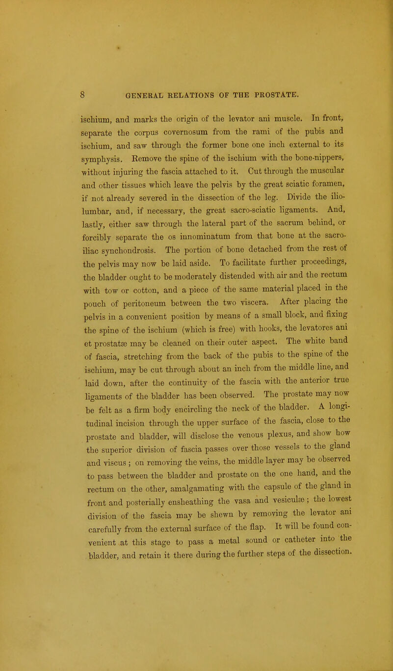 ischium, and marks the origin of the levator ani muscle. In front, separate the corpus covernosum from the rami of the pubis and ischium, and saw through the former bone one inch external to its symphysis. Remove the spine of the ischium with the bone-nippers, without injuring the fascia attached to it. Cut through the muscular and other tissues which leave the pelvis by the great sciatic foramen, if not already severed in the dissection of the leg. Divide the ilio- lumbar, and, if necessary, the great sacro-sciatic ligaments. And, lastly, either saw through the lateral part of the sacrum behind, or forcibly separate the os innominatum from that bone at the sacro- iliac synchondrosis. The portion of bone detached from the rest of the pelvis may now be laid aside. To facUitate further proceedings, the bladder ought to be moderately distended with air and the rectum with tow or cotton, and a piece of the same material placed in the pouch of peritoneum between the two viscera. After placing the pelvis in a convenient position by means of a small block, and fixing the spine of the ischium (which is free) with hooks, the levatores ani et prostat£e may be cleaned on their outer aspect. The white band of fascia, stretching from the back of the pubis to the spine of the ischium, may be cut through about an inch from the middle line, and laid down, after the continuity of the fascia with the anterior true ligaments of the bladder has been observed. The prostate may now be felt as a firm body encircling the neck of the bladder. A longi- tudinal incision through the upper surface of the fascia, close to the prostate and bladder, will disclose the venous plexus, and show how the superior division of fascia passes over those vessels to the gland and viscus ; on removing the veins, the middle layer may be observed to pass between the bladder and prostate on the one hand, and the rectum on the other, amalgamating with the capsule of the gland in front and posteriaUy ensheathing the vasa and vesiculse ; the lowest division of the fascia may be shewn by removing the levator ani carefully from the external surface of the fiap. It will be found con- venient .at this stage to pass a metal sound or catheter into the bladder, and retain it there during the further steps of the dissection.