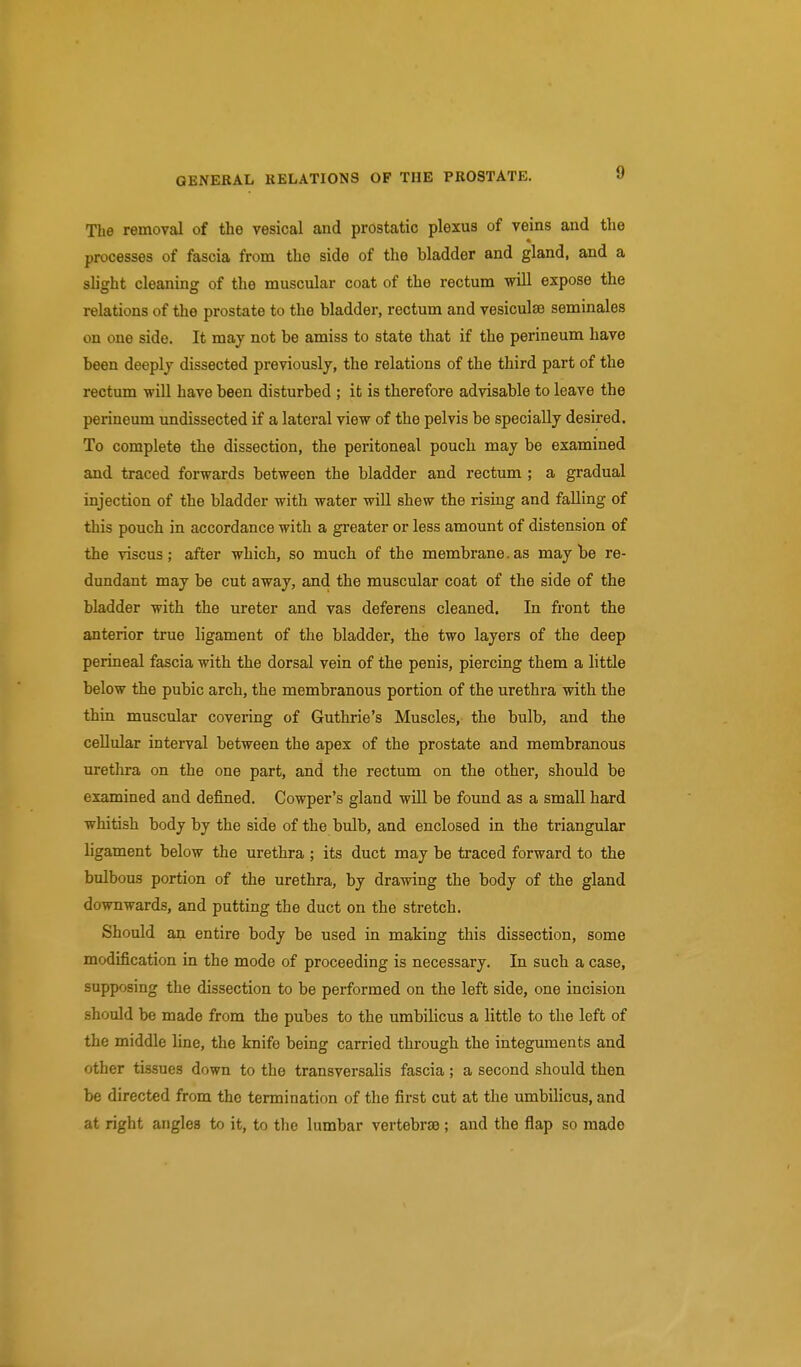 The removal of the vesical and prostatic plexus of veins and the processes of fascia from the side of the bladder and gland, and a slight cleaning of the muscular coat of the rectum will expose the relations of the prostate to the bladder, rectum and vesiculse seminales on one side. It may not be amiss to state that if the perineum have been deeply dissected previously, the relations of the third part of the rectum will have been disturbed ; it is therefore advisable to leave the perineum undissected if a lateral view of the pelvis be specially desired. To complete the dissection, the peritoneal pouch may be examined and traced forwards between the bladder and rectum ; a gradual injection of the bladder with water will shew the rising and falling of this pouch in accordance with a greater or less amount of distension of the viscus; after which, so much of the membrane. as may be re- dundant may be cut away, and the muscular coat of the side of the bladder with the ureter and vas deferens cleaned. In front the anterior true ligament of the bladder, the two layers of the deep perineal fascia with the dorsal vein of the penis, piercing them a little below the pubic arch, the membranous portion of the urethra with the thin muscular covering of Guthrie's Muscles, the bulb, and the cellular interval between the apex of the prostate and membranous urethra on the one part, and the rectum on the other, should be examined and defined. Cowper's gland wiU be found as a small hard whitish body by the side of the bulb, and enclosed in the triangular ligament below the urethra ; its duct may be traced forward to the bulbous portion of the urethra, by drawing the body of the gland downwards, and putting the duct on the stretch. Should an entire body be used in making this dissection, some modification in the mode of proceeding is necessary. In such a case, supposing the dissection to be performed on the left side, one incision should be made from the pubes to the umbilicus a little to the left of the middle line, the knife being carried through the integuments and other tissues down to the transversalis fascia; a second should then be directed from the termination of the first cut at the umbilicus, and at right angles to it, to the lumbar vertebrae ; and the flap so made