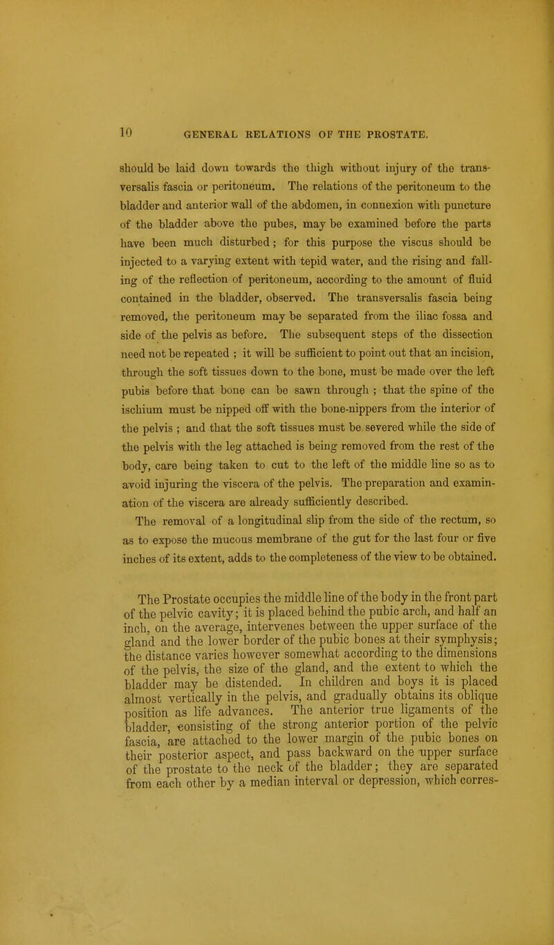 should be laid down towards the thigh without injury of the trans- versalis fascia or peritoneum. The relations of the peritoneum to the bladder and anterior wall of the abdomen, in connexion with puncture of the bladder above the pubes, may be examined before the parts have been much disturbed; for this purpose the viscus should be injected to a varying extent with tepid water, and the rising and fall- ing of the reflection of peritoneum, according to the amount of fluid contained in the bladder, observed. The transversalis fascia being removed, the peritoneum may be separated from the iliac fossa and side of the pelvis as before. The subsequent steps of the dissection need not be repeated ; it will be sufficient to point out that an incision, through the soft tissues down to the bone, must be made over the left pubis before that bone can be sawn through ; that the spine of the ischium must be nipped off with the bone-nippers from the interior of the pelvis ; and that the soft tissues must be severed while the side of the pelvis with the leg attached is being removed from the rest of the body, care being taken to cut to the left of the middle line so as to avoid injuring the viscera of the pelvis. The preparation and examin- ation of the viscera are akeady sufficiently described. The removal of a longitudinal slip from the side of the rectum, so as to expose the mucous membrane of the gut for the last four or five inches of its extent, adds to the completeness of the view to be obtained. The Prostate occupies the middle line of the body in the front part of the pelvic cavity; it is placed behind the pubic arch, and half an inch, on the average, intervenes between the upper surface of the gland and the lower border of the pubic bones at their symphysis; the distance varies however somewhat according to the dimensions of the pelvis, the size of the gland, and the extent to which the bladder may be distended. In children and boys it is placed almost vertically in the pelvis, and gradually obtains its oblique position as life advances. The anterior true ligaments of the bladder, consisting of the strong anterior portion of the pelvic fascia, are attached to the lower margin of the pubic bones on their posterior aspect, and pass backward on the upper surface of the prostate to the neck of the bladder; they are separated from each other by a median interval or depression, which corres-