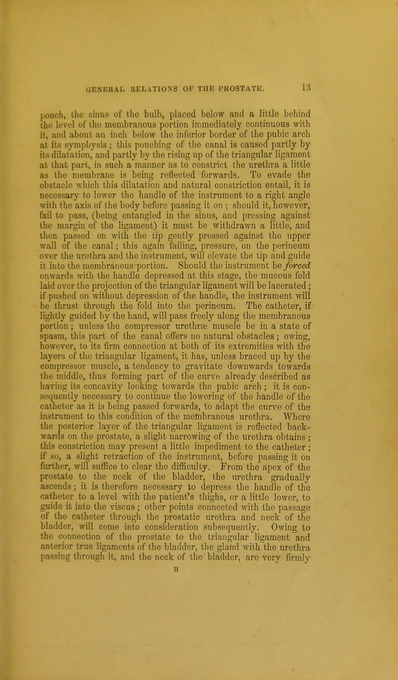 pouch, the sinus of the bulb, placed below and a little behind the level of the membranous portion immediately continuous with it, and about an inch below the inferior border of the pubic arch at its symphysis ; this pouching of the canal is caused partly by its dilatation, and partly by the rising up of the triangular ligament at that part, in such a manner as to constrict the urethra a little as the membrane is being reflected forwards. To evade the obstacle Avhich this dilatation and natural constriction entail, it is necessary to lower the handle of the instrument to a right angle with the axis of the body before passing it on ; should it, however, fail to pass, (being entangled in the sinus, and pressing against the margin of the ligament) it must be withdrawn a little, and then passed on with the tip gently pressed against the upper wall of the canal; this again failing, pressure, on the perineum over the urethra and the instrument, will elevate the tip and guide it into the membranous portion. Should the instrument be forced onwards with the handle depressed at this stage, the mucous fold laid over the projection of the triangular ligament will be lacerated; if pushed on without depression of the handle, the instrument will be thrust through the fold into the perineum. The catheter, if lightly guided by the hand, will pass freely along the membranous portion; unless the compressor urethras muscle be in a state of spasm, this part of the canal oiBPers no natural obstacles ; owing, however, to its firm connection at both of its extremities with the layers of the triangular ligament, it has, unless braced up by the compressor muscle, a tendency to gravitate downwards towards the middle, thus forming part of the curve already described as having its concavity looking towards the pubic arch ; it is con- sequently necessary to continue the lowering of the handle of the catheter as it is being passed forwards, to adapt the curve of the instrument to this condition of the membranous urethra. Where the posterior layer of the triangular ligament is reflected back- wards on the prostate, a slight narrowing of the urethra obtains; this constriction may present a little impediment to the catheter; if so, a slight retraction of the instrument, before passing it on further, will suffice to clear the difficulty. From the apex of the prostate to the neck of the bladder, the urethra gradually ascends; it is therefore necessary to depress the handle of the catheter to a level with the patient's thighs, or a little lower, to guide it into the viscus ; other points connected with the passage of the catheter through the prostatic urethra and neck of the bladder, will come into consideration subsequently. Owing to the connection of the prostate to the triangular ligament and anterior true ligaments of the bladder, the gland with the urethra passing through it, and the neck of the bladder, are very firmly B
