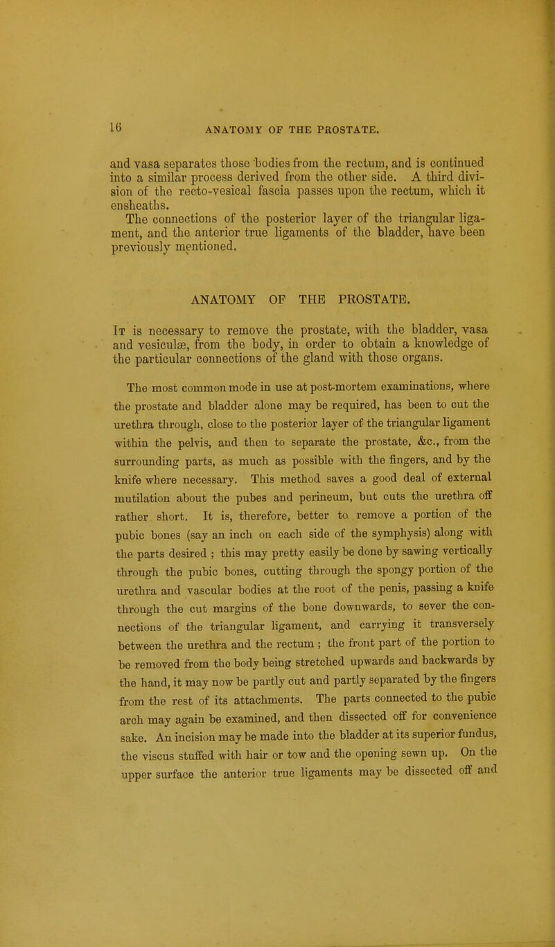 and vasa separates those bodies from the rectum, and is continued into a similar process derived from the other side. A third divi- sion of the recto-vesical fascia passes upon the rectum, which it ensheaths. The connections of the posterior layer of the triangular liga- ment, and the anterior true ligaments of the bladder, have been previously mentioned. ANATOMY OF THE PROSTATE. It is necessary to remove the prostate, with the bladder, vasa and vesiculae, from the body, in order to obtain a knowledge of the particular connections of the gland with those organs. The most common mode in use at post-mortem examinations, where the prostate and bladder alone may be required, has been to out the urethra through, close to the posterior layer of the triangular ligament within the pelvis, and then to separate the prostate, &c,, from the surrounding parts, as much as possible with the fingers, and by the knife where necessary. This method saves a good deal of external mutilation about the pubes and perineum, but cuts the urethra off rather short. It is, therefore, better to remove a portion of the pubic bones (say an inch on each side of the symphysis) along with the parts desired ; this may pretty easily be done by sawing vertically through the pubic bones, cutting through the spongy portion of the urethra and vascular bodies at the root of the penis, passing a knife through the cut margins of the bone downwards, to sever the con- nections of the triangular ligament, and carrying it transversely between the urethra and the rectum ; the front part of the portion to be removed from the body being stretched upwards and backwards by the hand, it may now be partly cut and partly separated by the fingers from the rest of its attachments. The parts connected to the pubic arch may again be examined, and then dissected off for convenience sake. An incision may be made into the bladder at its superior fundus, the viscus stuffed with hair or tow and the opening sewn up. On the upper surface the anterior true ligaments may be dissected off and