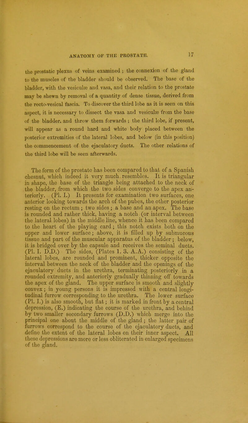 the prostatic plexus of veins examined ; the connexion of the gland to the muscles of the bladder should be observed. The base of the bladder, with the vesicula) and vasa, and their relation to the prostate may be shewn by removal of a quantity of dense tissue, derived from the recto-vesical fascia. To discover the third lobe as it is seen on this aspect, it is necessary to dissect the vasa and vesiculse from the base of the bladder, and throw them forwards ; the third lobe, if present, wiU appear as a round hard and white body placed between the posterior extremities of the lateral lobes, and below (in this position) the commencement of the ejaculatory ducts. The other relations of the third lobe will be seen afterwards. The form of the prostate has been compared to that of a Spanish chesnut, which indeed it very much resembles. It is triangular in shape, the base of the triangle being attached to the neck of the bladder, from which the two sides converge to the apex an- teriorly. (PI. I.) It presents for examination two surfaces, one anterior looking towards the arch of the pubes, the other posterior resting on the rectum ; two sides ; a base and an apex. The base is roimded and rather thick, having a notch (or interval between the lateral lobes) in the middle line, whence it has been compared to the heart of the playing card; this notch exists both on the upper and lower surface; above, it is filled up by submucous tissue and part of the muscular apparatus of the bladder; below, it is bridged over by the capsule and receives the seminal ducts. (PI. I. D.D.) The sides, (Plates 1. 3. A. A.) consisting of the lateral lobes, are rounded and prominent, thicker opposite the interval between the neck of the bladder and the openings of the ejaculatory ducts in the urethra, terminating posteriorly in a rounded extremity, and anteriorly gradually thinning ofi towards the apex of the gland. The upper surface is smooth and slightly convex; in young persons it is impressed with a central longi- tudinal furrow corresponding to the urethra. The lower surface (PL I.) is also smooth, but flat; it is marked in front by a central depression, (E.) indicating the course of the urethra, and behind by two smaller secondary furrows (D.D.) which merge into the principal one about the middle of the gland; the latter pair of furrows correspond to the course of the ejaculatory ducts, and define the extent of the lateral lobes on their inner aspect. All these depressions are more or less obliterated in enlarged specimens of the gland.