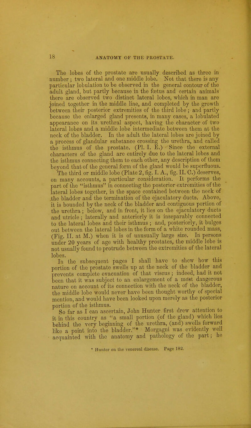 The lobes of the prostate are usually described as three in number ; two lateral and one middle lobe. Not that there is any particular lobulation to be observed in the general contour of the adult gland, but partly because in the foetus and certain animals there are observed two distinct lateral lobes, which in man are joined together in the middle line, and completed by the growth between their posterior extremities of the third lobe ; and partly because the enlarged gland presents, in many cases, a lobulated appearance on its. urethral aspect, having the character of two lateral lobes and a middle lobe intermediate between them at the neck of the bladder. In the adult the lateral lobes are joined by a process of glandular substance crossing the urethra, and called the isthmus of the prostate. (PI. I. E.) • Since the external characters of the gland are entirely due to the lateral lobes and the isthmus connecting them to each other, any description of them beyond that of the general form of the gland would be superfluous. The third or middle lobe (Plate 2, fig. I. A., fig. II. 0.) deserves, on many accounts, a particular consideration. It performs the part of the isthmus in connecting the posterior extremities of the lateral lobes together, in the space contained between the neck of .the bladder and the termination of the ejaculatory ducts. Above, it is bounded by the neck of the bladder and contiguous portion of the urethra ; below, and in front, it lies on the ejaculatory ducts and utricle ; laterally and anteriorly it is inseparably connected to the lateral lobes and their isthmus ; and, posteriorly, it bulges out between the lateral lobes in the form of a white rounded mass, (Fig. II. at M.) when it is of unusually large size. In persons under 20 years of age with healthy prostates,, the middle lobe is not usually found to protrude between the extremities of the lateral lobes. In the subsequent pages I shall have to shew how this portion of the prostate swells up at the neck of the bladder and prevents complete evacuation of that viscus ; indeed, had it not been that it was subject to an enlargement of a mdst dangerous nature on account of its connection with the neck of the bladder, the middle lobe would never have been thought worthy of special mention, and would have been looked upon merely as the posterior portion of the isthmus. So far as I can ascertain, John Hunter first drew attention to it in this country as '-a small portion (of the gland) which lies behind the very beginning of the urethra, (and) swells forward like a point into the bladder.* Morgagni was evidently well • acquainted with the anatomy and pathology of the part; he * Hunter on the venereal disease. Page 182.