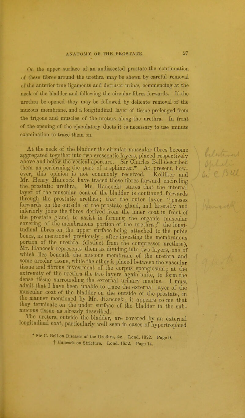 Ou the upper surface of an uudissectod prostate the continuation of these fibres around the urethra may be shewn by careful removal of the anterior true ligaments and detrusor urina3, commencing at the neck of the bladder and following the circular fibres forwards. If the ui'ethra be opened they may be followed by delicate removal of the mucous membrane, and a longitudinal layer of tissue prolonged from the trigone and muscles of the ureters along the urethra. In front of the opening of the ejaculatory ducts it is necessary to use minute examination to trace them on. At the neck of the bladder the circular muscular fibres become aggregated together into two crescentic layers, placed respectively above and below the vesical aperture. Sir Charles Bell described them as performing the part of a sphincter.* At present, how- ever, this opinion is not commonly received. Kolliker and Mr, Henry Hancock have traced these fibres forward encircling the prostatic urethra. Mr. Hancockf states that the internal layer of the muscular coat of the bladder is continued forwards through the prostatic urethra; that the outer layer passes forwards on the outside of the prostate gland, and laterally and inferiorly joins the fibres derived from the inner coat in front of the prostate gland, to assist in forming the organic muscular covering of the membranous portion of the urethra; the longi- tudinal fibres on. the upper surface being attached to the pubic bones, as mentioned previously; after investing the membranous portion of the urethra (distinct from the compressor urethrse), Mr. Hancock represents them as dividing into two layers, one of which lies beneath the mucous membrane of the urethra and spme areolar tissue, while the other is placed between the vascular tissue and fibrous investment of the corpus spongiosum; at the extremity of the urethra the two layers again unite, to form the dense tissue surrounding the external urinary meatus. I must admit that I have been unable to trace the external layer of the muscular coat of the bladder on the outside of the prostate, in the manner mentioned by Mr. Hancock; it appears to me that they termmate on the under surface of the bladder in the sub- mucous tissue as already described. The ureters, outside the bladder, are covered by an external longitudmal coat, particularly well seen in cases of hypertrophied * Sir C. Bell on Diseases of the Urethra, &c. Lend. 1822. Page 9. t Hancock on Stricture. Lond. 1852. Pago 14.