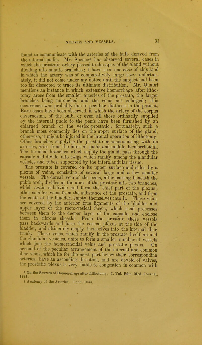 found to communicate with the arteries of the bulb derived from the internal pudic. Mr. Spence* has observed several cases in which the prostatic artery passed to the apex of the gland \yithout dividing into minute branches; I have seen one case of this kind in which the artery was of comparatively large size; unfortun- ately, it did not come under my notice until the subject had been too far dissected to trace its ultimate distribution. Mr. Quaint mentions an instance in which extensive hoemorrhage after litho- tomy arose from the smaller arteries of the prostate, the larger branches being untouched and the veins not enlarged; this occurrence was probably due to peculiar diathesis in the patient. Rare cases have been observed, in which the artery of the corpus cavernosum, of the bulb, or even all those ordinarily supplied by the internal pudic to the penis have been furnished by an enlarged branch of the vesico-prostatic; fortunately, such a branch most commonly lies on the upper surface of the gland, otherwise, it might be injured in the lateral operation of lithotomy. Other branches supplying the prostate or anastomosing with its arteries, arise from the internal pudic and middle hoemorrhoidal. The terminal branches which supply the gland, pass through the capsule and divide into twigs which ramify among the glandular vesicles and tubes, supported by the interglandular tissue. The prostate is covered on its upper surface and sides by a plexus of veins, consisting of several large and a few smaller vessels. The dorsal vein of the penis, after passing beneath the pubic arch, divides at the apex of the prostate into two branches, which again subdivide and form the chief part of the plexus; other smaller veins from the substance of the prostate, and from the coats of the bladder, empty themselves into it. These veins are covered by the anterior true ligaments of the bladder and upper layer of the recto-vesical fascia, which send processes between them to the deeper layer of the capsule, and enclose them in fibrous sheaths From the prostate these vessels pass backwards and form the vesical plexus at the side of the bladder, and ultimately empty themselves into the internal iliac trunk. Those veins, which ramify in the prostate itself around the glandular vesicles, unite to form a smaller number of vessels which join the hoemorrhoidal veins and prostatic plexus. On account of the peculiar arrangement of the internal and common iliac yems, which lie for the most part below their corresponding arteries, have an ascending direction, and are devoid of valves, the prostatic plexus is very liable to congestion in common with 1841^° Sources of Hoemorrhage after Lithotomy. I. VoL Edin. Med. Journal, t Anatomy of the Arteries. Lond. 1814. t