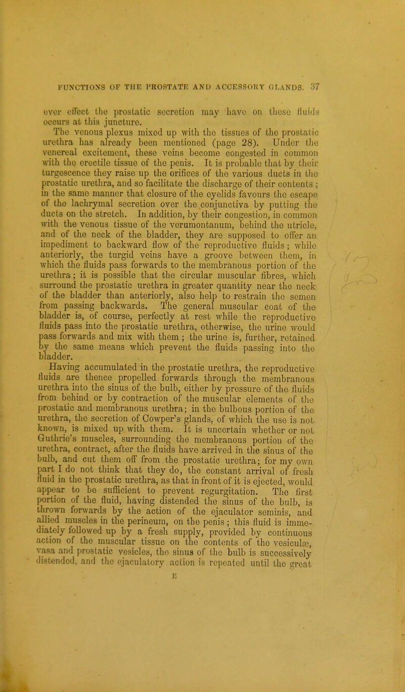 ever effect the prostatic secretion may have on tboso fluids occurs at this junctui'e. The venous plexus mixed up with the tissues of the prostatic nrethra has already been mentioned (page 28). Under the venereal excitement, these veins become congested in common with the erectile tissue of the penis. It is probable that by their turgescence they raise up the orifices of the various ducts in the prostatic urethra, and so facilitate the discharge of their contents ; in the same manner that closure of the eyelids favours the escape of the lachrymal secretion over the conjunctiva by putting the ducts on the stretch. In addition, by tbeir congestion, in common with tbe venous tissue of the vcruraontauum, behind the utricle, and of the neck of the bladder, they are supposed to offer an impediment to backward flow of the reproductive fluids; while anteriorly, the turgid veins have a groove between them, in which the fluids pass forwards to the membranous portion of the urethra; it is possible that the circular muscular fibres, which surround the prostatic urethra in greater quantity near the neck of the bladder than anteriorly, also help to restrain the semen from passing backwards. The general muscular coat of the bladder is, of course, perfectly at rest while the reproductive fluids pass into the prostatic urethra, otherwise, the urine would pass forwards and mix with them ; the urine is, further, retained by the same means which prevent the fluids passing into the bladder. Having accumulated in the prostatic urethra, the reproductive fluids are thence propelled forwards through the membranous urethra into the sinus of the bulb, either by pressure of the fluids from behind or by contraction of the muscular elements of the prostatic and membranous urethra; in the bulbous portion of the lu-ethra, the secretion of Cowper's glands, of which the use is not known, is mixed up with them. It is uncertain whether or not Guthrie's muscles, surrounding the membranous portion of the urethra, contract, after the fluids have arrived in the sinus of the bulb, and cut them off from the prostatic urethra; for my own part I do not think that they do, the constant arrival of fresh fluid in the prostatic urethra, as that in front of it is ejected, would appear to be sufficient to prevent regurgitation. The first portion of the fluid, having distended the sinus of the bulb, is thrown forwards by the action of the ejaculator seminis, and allied muscles in the perineum, on the penis; this fluid is imme- diately followed up by a fresh supply, provided by continuous action of the muscular tissue on the contents of the vesicula3, vasa and prostatic vesicles, the sinus of the bulb is successively distended, and the ejaculatory action is repeated until the great E