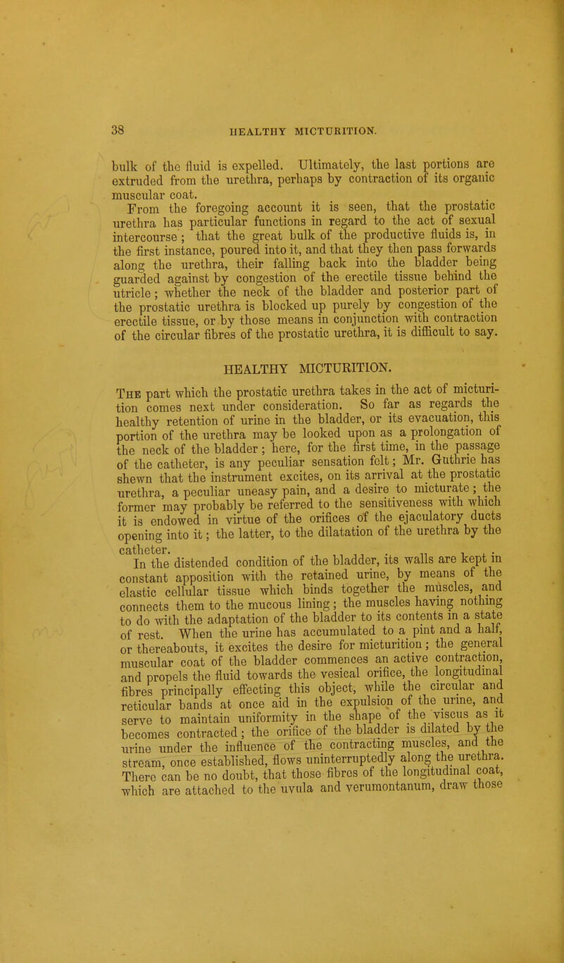 ■ 38 HEALTHY MICTURITION. bulk of the fluid is expelled. Ultimately, the last portions are extruded from the urethra, perhaps by contraction of its organic muscular coat. From the foregoing account it is seen, that the prostatic urethra has particular functions in regard to the act of sexual intercourse ; that the great bulk of the productive fluids is, in the first instance, poured into it, and that they then pass forwards along the urethra, their falling back into the bladder being guarded against by congestion of the erectile tissue behind the utricle ; whether the neck of the bladder and posterior part of the prostatic urethra is blocked up purely by congestion of the erectile tissue, or by those means in conjunction with contraction of the circular fibres of the prostatic urethra, it is difficult to say. HEALTHY MICTURITION. The part which the prostatic urethra takes in the act of micturi- tion comes next under consideration. So far as regards the healthy retention of urine in the bladder, or its evacuation, this portion of the urethra may be looked upon as a prolongation of the neck of the bladder; here, for the first time, in the passage of the catheter, is any peculiar sensation felt; Mr. Guthrie has shewn that the instrument excites, on its arrival at the prostatic urethra, a peculiar uneasy pain, and a desire to micturate; the former may probably be referred to the sensitiveness with which it is endowed in virtue of the orifices of the ejaculatory ducts opening into it; the latter, to the dilatation of the urethra by the In the distended condition of the bladder, its walls are kept in constant apposition with the retamed urine, by means of the elastic cellular tissue which binds together the muscles, and connects them to the mucous lining; the muscles having nothmg to do with the adaptation of the bladder to its contents in a state of rest. When the urine has accumulated to a pint and a halt, or thereabouts, it excites the desire for micturition ; the general muscular coat of the bladder commences an active contraction and propels the fluid towards the vesical orifice, the longitudmal fibres principally effecting this object, while the circular and reticular bands at once aid in the expulsion of the urme, and serve to maintain uniformity in the shape of the viscus as it becomes contracted ; the orifice of the bladder is di ated by the urine under the influence of the contracting muscles, and the stream, once established, flows uninterruptedly along the urethra. There can be no doubt, that those fibres of the longitudinal coat, which are attached to the uvula and veruraontanum, draw those