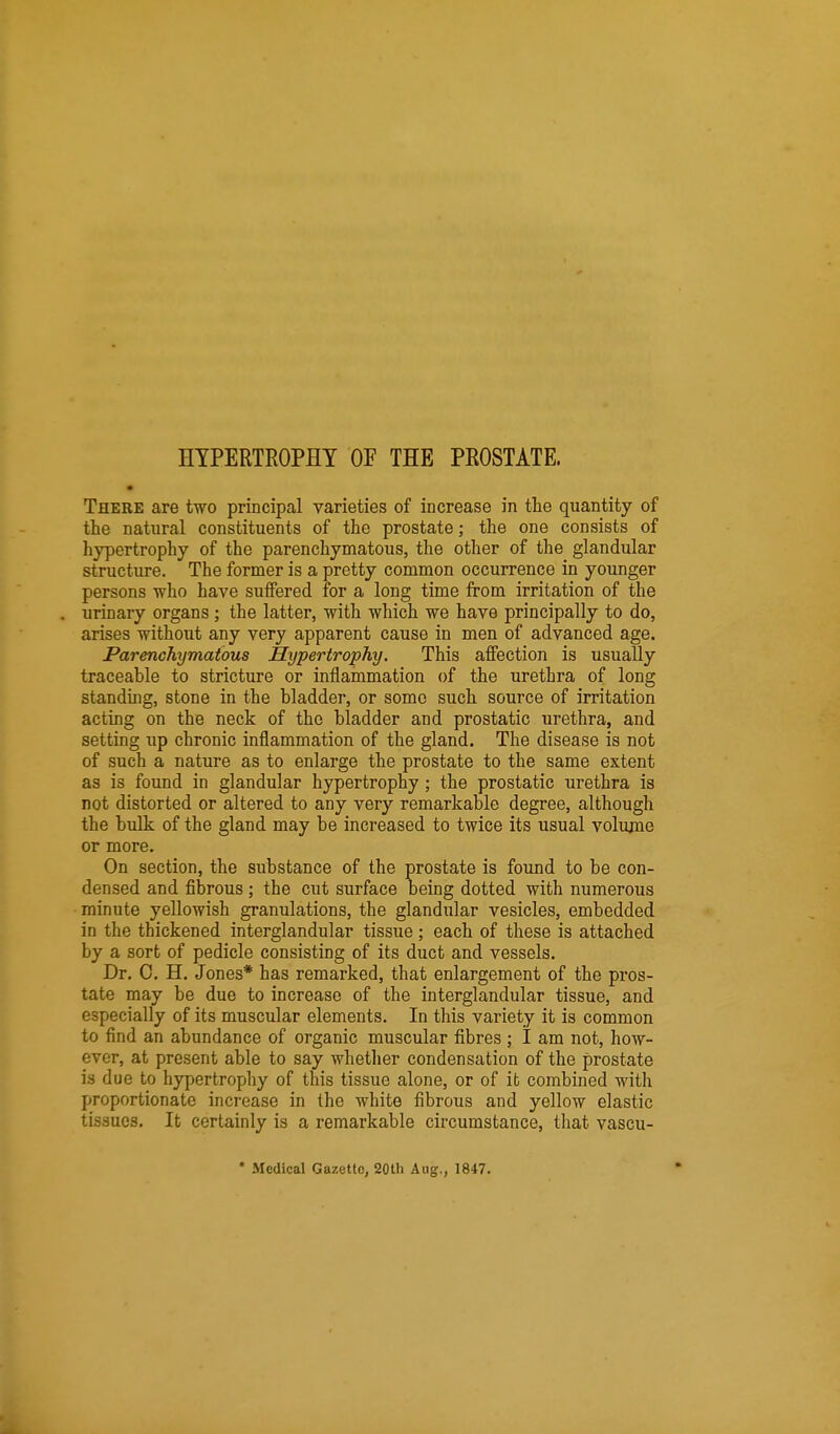 HTPERTROPHT OF THE PROSTATE. There are two principal varieties of increase in the quantity of the natural constituents of the prostate; the one consists of hypertrophy of the parenchymatous, the other of the glandular structure. The former is a pretty common occurrence in younger persons who have suffered for a long time from irritation of the urinary organs ; the latter, with which we have principally to do, arises without any very apparent cause in men of advanced age. Parenchymatous Hypertrophy. This affection is usually traceable to stricture or inflammation of the urethra of long standmg, stone in the bladder, or some such source of irritation acting on the neck of the bladder and prostatic urethra, and setting up chronic inflammation of the gland. The disease is not of such a nature as to enlarge the prostate to the same extent as is found in glandular hypertrophy ; the prostatic urethra is not distorted or altered to any very remarkable degree, although the bulk of the gland may be increased to twice its usual volume or more. On section, the substance of the prostate is found to be con- densed and fibrous; the cut surface being dotted with numerous minute yellowish granulations, the glandular vesicles, embedded in the thickened interglandular tissue; each of these is attached by a sort of pedicle consisting of its duct and vessels. Dr. 0. H. Jones* has remarked, that enlargement of the pros- tate may be due to increase of the interglandular tissue, and especially of its muscular elements. In this variety it is common to find an abundance of organic muscular fibres ; I am not, how- ever, at present able to say whether condensation of the prostate is due to hypertrophy of this tissue alone, or of it combined with proportionate increase in the white fibrous and yellow elastic tissues. It certainly is a remarkable circumstance, that vascu- * Medical Gazette, 20th Aug., 1847,