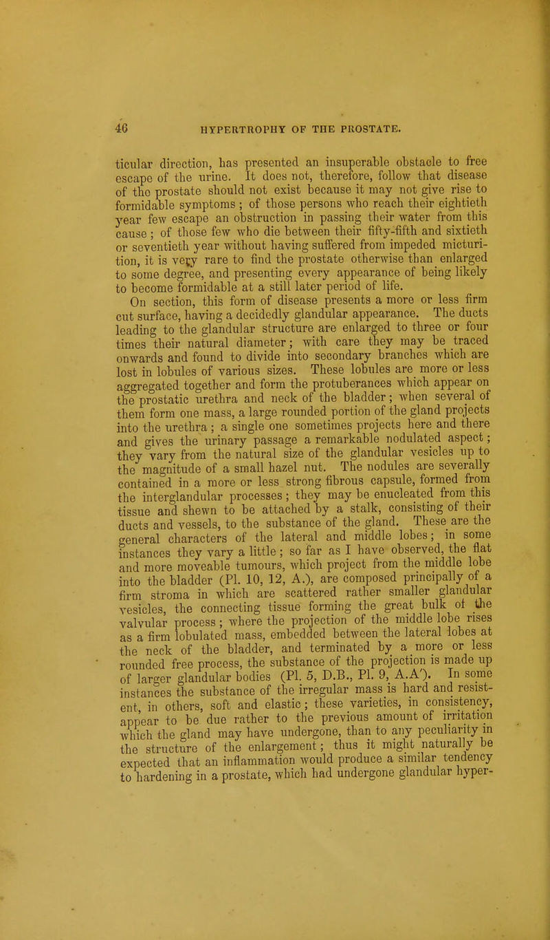 ticular direction, has presented an insuperable obstacle to free escape of the urine. It does not, therefore, follow that disease of the prostate should not exist because it may not give rise to formidable symptoms ; of those persons who reach their eightieth year few escape an obstruction in passing their water from this cause; of those few who die between their fifty-fifth and sixtieth or seventieth year without having sufi'ered from impeded micturi- tion, it is vety rare to find the prostate otherwise than enlarged to some degree, and presenting every appearance of being likely to become formidable at a still later period of life. On section, this form of disease presents a more or less firm cut surface, having a decidedly glandular appearance. The ducts leading to the glandular structure are enlarged to three or four times their natural diameter; with care they may be traced onwards and found to divide into secondary branches which are lost in lobules of various sizes. These lobules are more or less aggregated together and form the protuberances which appear on the prostatic urethra and neck of the bladder; when several of them form one mass, a large roimded portion of the gland projects into the urethra ; a single one sometimes projects here and there and gives the urinary passage a remarkable nodulated aspect; they vary from the natural size of the glandular vesicles up to the magnitude of a small hazel nut. The nodules are severally contained in a more or less strong fibrous capsule, formed from the interglandular processes; they may be enucleated from this tissue and shewn to be attached by a stalk, consisting of their ducts and vessels, to the substance of the gland. These are the general characters of the lateral and middle lobes; in some instances they vary a little; so far as I have observed, the flat and more moveable tumours, which project from the middle lobe into the bladder (PI. 10, 12, A.), are composed principally of a firm stroma in which are scattered rather smaller glandular vesicles, the connecting tissue forming the great bulk ot the valvular process; where the projection of the middle lobe rises as a firm lobulated mass, embedded between the lateral lobes at the neck of the bladder, and terminated by a more or less rounded free process, the substance of the projection is made up of larger glandular bodies (PI. 5, D.B., PI. 9, A.A'). In some instances the substance of the irregular mass is hard and resist- ent in others, soft and elastic; these varieties, m consistency, appear to be due rather to the previous amount of irritation which the gland may have undergone, than to any peculiarity m the structure of the enlargement; thus it might naturally be expected that an inflammation would produce a similar tendency to hardening in a prostate, which had undergone glandular hyper-