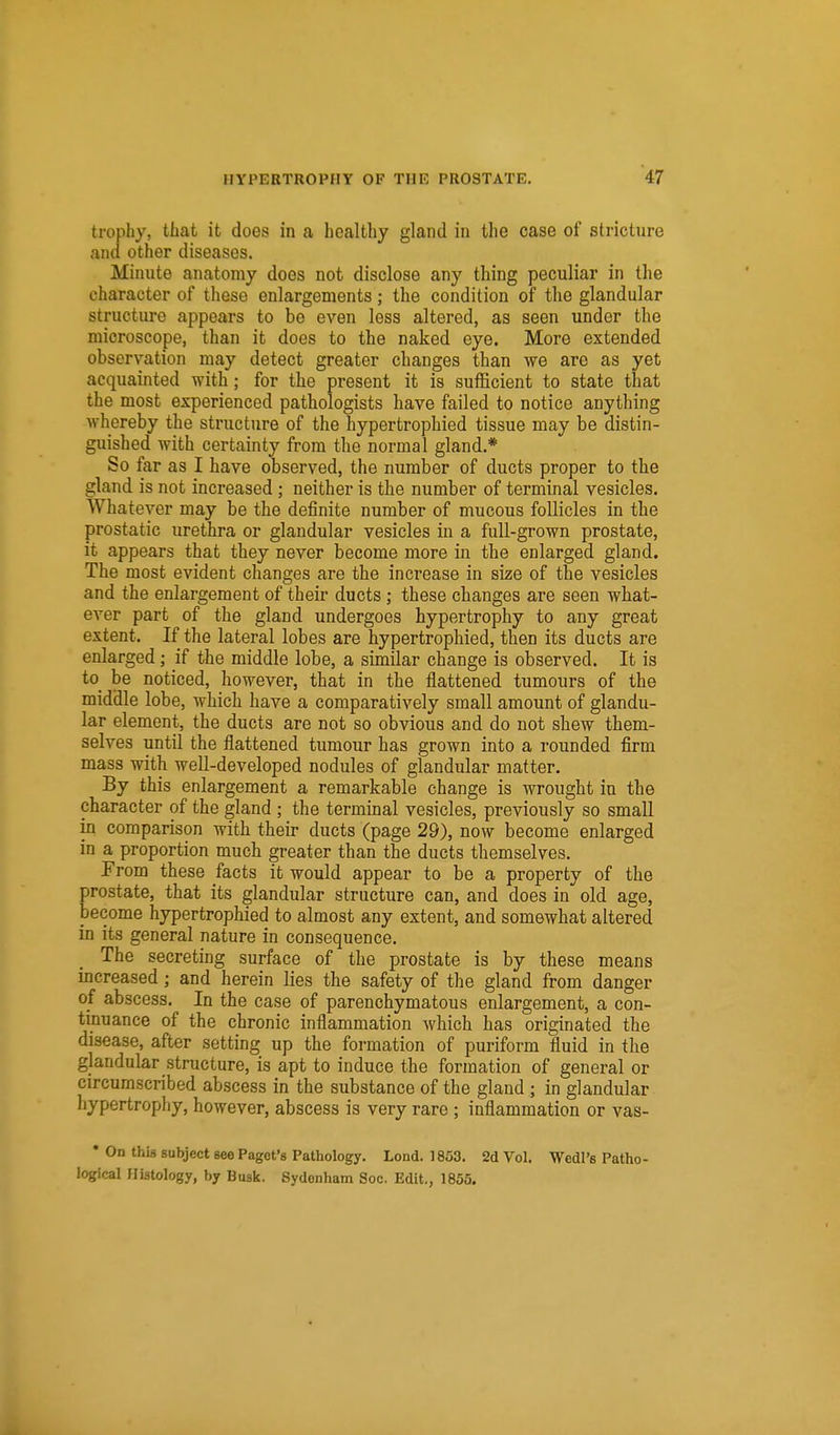 trophy, tliat it does in a healthy gland in the case of stricture and other diseases. Minute anatomy does not disclose any thing peculiar in the character of these enlargements; the condition of the glandular structure appears to be even less altered, as seen under the microscope, than it does to the naked eye. More extended observation may detect greater changes than we are as yet acquainted with; for the present it is sufficient to state that the most experienced pathologists have failed to notice anything whereby the structure of the hypertrophied tissue may be distin- guished with certainty from the normal gland.* So far as I have observed, the number of ducts proper to the gland is not increased; neither is the number of terminal vesicles. Whatever may be the definite number of mucous follicles in the prostatic urethra or glandular vesicles in a full-grown prostate, it appears that they never become more in the enlarged gland. The most evident changes are the increase in size of the vesicles and the enlargement of their ducts; these changes are seen what- ever part of the gland undergoes hypertrophy to any great extent. If the lateral lobes are hypertrophied, then its ducts are enlarged; if the middle lobe, a similar change is observed. It is to_ be noticed, however, that in the flattened tumours of the middle lobe, which have a comparatively small amount of glandu- lar element, the ducts are not so obvious and do not shew them- selves until the flattened tumour has grown into a rounded firm mass with well-developed nodules of glandular matter. By this enlargement a remarkable change is wrought in the character of the gland ; the terminal vesicles, previously so small in comparison with their ducts (page 29), now become enlarged in a proportion much greater than the ducts themselves. From these facts it would appear to be a property of the prostate, that its glandular structure can, and does in old age, become hypertrophied to almost any extent, and somewhat altered in its general nature in consequence. The secreting surface of the prostate is by these means increased; and herein lies the safety of the gland from danger of abscess. In the case of parenchymatous enlargement, a con- tinuance of the chronic inflammation which has originated the disease, after setting up the formation of puriform fluid in the glandular structure, is apt to induce the formation of general or circumscribed abscess in the substance of the gland; in glandular hypertrophy, however, abscess is very rare ; inflammation or vas- • On thi3 subject see Pagct's Pathology. Lond. 1853. 2d Vol. Wedl's Patho- logical Histology, by Busk. Sydenham Soc. Edit., 1855.