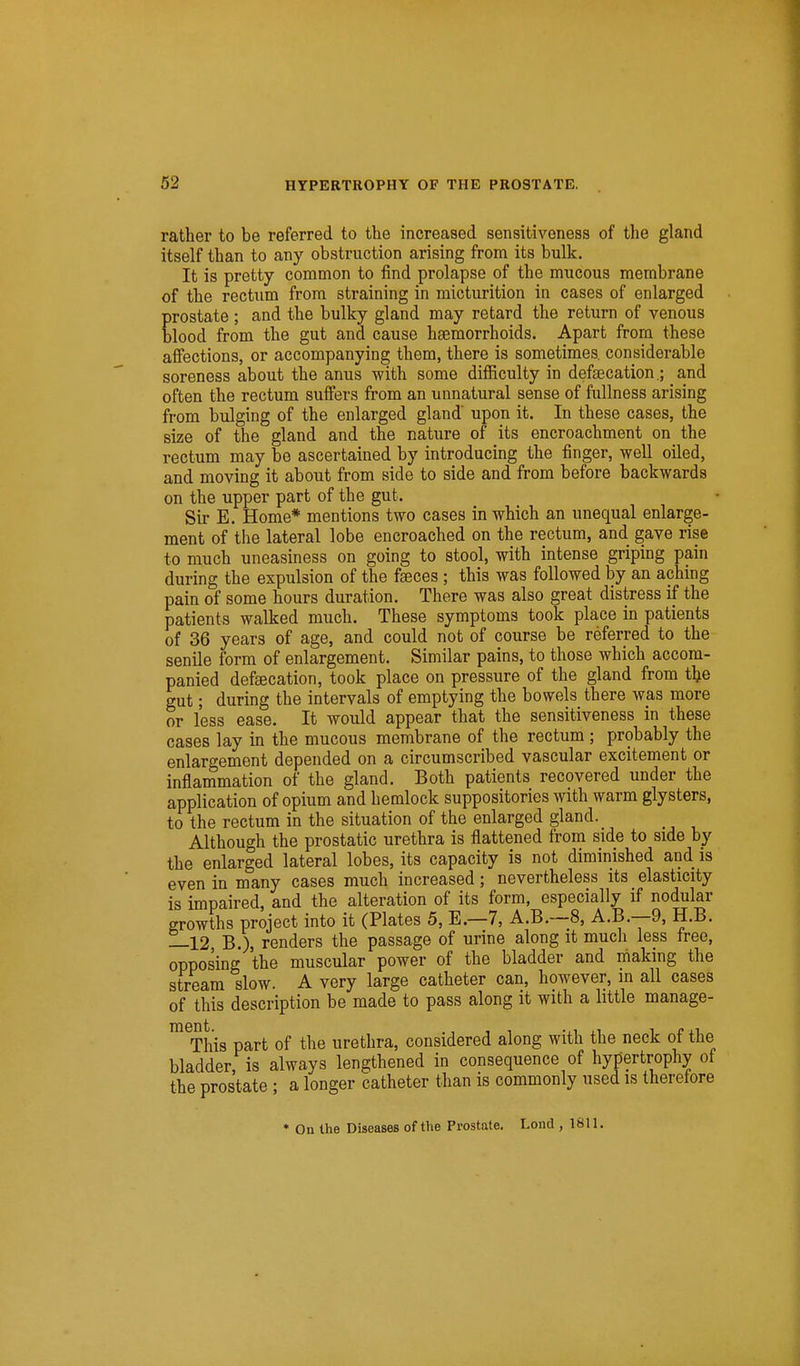 rather to be referred to the increased sensitiveness of the gland itself than to any obstruction arising from its bulk. It is pretty common to find prolapse of the mucous membrane of the rectum from straining in micturition in cases of enlarged prostate ; and the bulky gland may retard the return of venous blood from the gut and cause haemorrhoids. Apart from these affections, or accompanying them, there is sometimes considerable soreness about the anus with some difficulty in defsecation.; and often the rectum suffers from an unnatural sense of fullness arising from bulging of the enlarged gland upon it. In these cases, the size of the gland and the nature of its encroachment on the rectum may be ascertained by introducing the finger, well oiled, and moving it about from side to side and from before backwards on the upper part of the gut. Sir E. Home* mentions two cases in which an unequal enlarge- ment of the lateral lobe encroached on the rectum, and gave rise to much uneasiness on going to stool, with intense griping pain during the expulsion of the faeces; this was followed by an aching pain of some hours duration. There was also great distress if the patients walked much. These symptoms took place in patients of 36 years of age, and could not of course be referred to the senile form of enlargement. Similar pains, to those which accom- panied defaecation, took place on pressure of the gland from t^e gut; during the intervals of emptying the bowels there was more or less ease. It would appear that the sensitiveness in these cases lay in the mucous membrane of the rectum ; probably the enlargement depended on a circumscribed vascular excitement or inflammation of the gland. Both patients recovered under the application of opium and hemlock suppositories with warm glysters, to the rectum in the situation of the enlarged gland. Although the prostatic urethra is flattened from side to side by the enlarged lateral lobes, its capacity is not diminished and is even in many cases much increased; nevertheless its elasticity is impaired, and the alteration of its form, especially if nodular growths project into it (Plates 5, E.—7, A.B.—8, A.B.—9, H.B. —12 B.), renders the passage of urine along it much less free, opposing the muscular power of the bladder and making the stream slow. A very large catheter can, however, in all cases of this description be made to pass along it with a little manage- ™^This part of the urethra, considered along with the neck of the bladder, is always lengthened in consequence of hypertrophy of the prostate ; a longer catheter than is commonly used is therefore • On the Diseases of the Prostate. Lond , 1811.