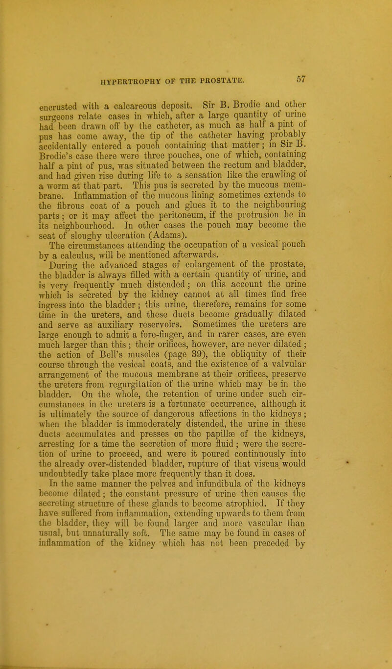 encrusted with a calcareous deposit. Sir B. Brodie and other surgeons relate cases in which, after a large quantity of urine had been drawn oil by the catheter, as much as half a pint of pus has come away, the tip of the catheter having probably accidentally entered a pouch containing that matter; in Sir B. Brodie's case there were three pouches, one of which, containing half a pint of pus, was situated between the rectum and bladder, and had given rise during life to a sensation like the crawling of a worm at that part. This pus is secreted by the mucous mem- brane. Inflammation of the mucous lining sometimes extends^ to the fibrous coat of a pouch and glues it to the neighbouring parts; or it may affect the peritoneum, if the protrusion be in its neighbourhood. In other cases the pouch may become the seat of sloughy ulceration (Adams). The circumstances attending the occupation of a vesical pouch by a calculus, will be mentioned afterwards. During the advanced stages of enlargement of the prostate, the bladder is always filled with a certain quantity of urine, and is very frequently much distended; on this account the urine which is secreted by the kidney cannot at all times find free ingress into the bladder; this urine, therefore, remains for some time in the ureters, and these ducts become gradually dilated and serve as auxiliary reservoirs. Sometimes the ureters are large enough to admit a fore-finger, and in rarer cases, are even much larger than this ; their orifices, however, are never dilated ; the action of Bell's muscles (page 39), the obliquity of their course through the vesical coats, and the existence of a valvular arrangement of the mucous membrane at their orifices, preserve the ureters from regurgitation of the urine which may be in the bladder. On the whole, the retention of iirine under such cir- cumstances in the ureters is a fortunate occurrence, although it is ultimately the source of dangerous affections in the kidneys; when the bladder is immoderately distended, the urine in these ducts accumulates and presses on the papillae of the kidneys, arresting for a time the secretion of more fluid ; were the secre- tion of urine to proceed, and were it poured continuously into the already over-distended bladder, rupture of that viscus would undoubtedly take place more frequently than it does. In the same manner the pelves and infundibula of the kidneys become dilated; the constant pressure of urine then causes the secreting structure of these glands to become atrophied. If they have suffered from inflammation, extending upwards to them from the bladder, they will be found larger and more vascular than usual, but unnaturally soft. The same may be found in cases of inflammation of the kidney which has not been preceded by