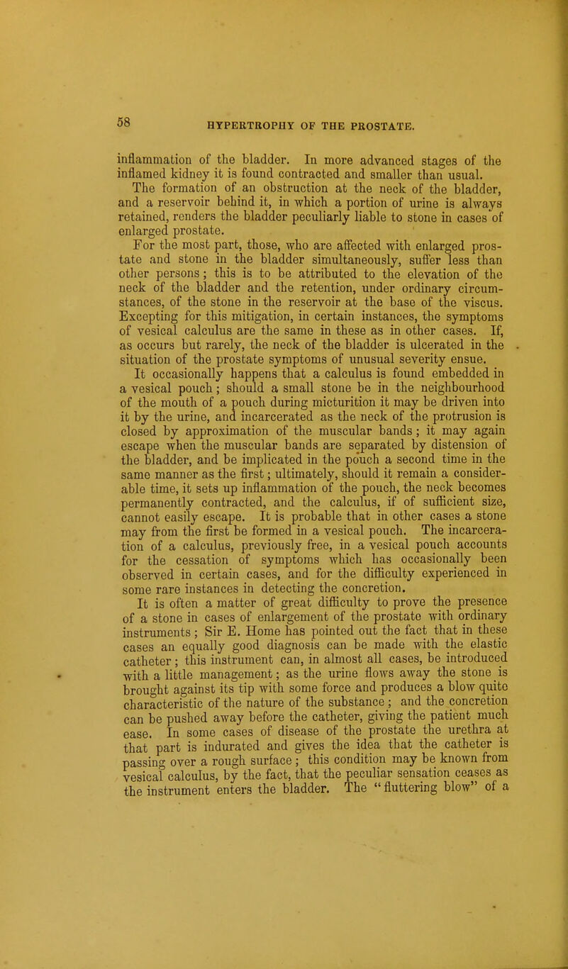 inflammation of the bladder. In more advanced stages of the inflamed kidney it is found contracted and smaller than usual. The formation of an obstruction at the neck of the bladder, and a reservoir behind it, in which a portion of urine is always retained, renders the bladder peculiarly liable to stone in cases of enlarged prostate. For the most part, those, who are affected with enlarged pros- tate and stone in the bladder simultaneously, suffer less than other persons; this is to be attributed to the elevation of the neck of the bladder and the retention, under ordinary circum- stances, of the stone in the reservoir at the base of the viscus. Excepting for this mitigation, in certain instances, the symptoms of vesical calculus are the same in these as in other cases. If, as occurs but rarely, the neck of the bladder is ulcerated in the situation of the prostate symptoms of unusual severity ensue. It occasionally happens that a calculus is found embedded in a vesical pouch; should a small stone be in the neighbourhood of the mouth of a pouch during micturition it may be driven into it by the urine, and incarcerated as the neck of the protrusion is closed by approximation of the muscular bands; it may again escape when the muscular bands are separated by distension of the bladder, and be implicated in the pouch a second time in the same manner as the first; ultimately, should it remain a consider- able time, it sets up inflammation of the pouch, the neck becomes permanently contracted, and the calculus, if of sufficient size, cannot easily escape. It is probable that in other cases a stone may from the first be formed in a vesical pouch. The incarcera- tion of a calculus, previously free, in a vesical pouch accounts for the cessation of symptoms which has occasionally been observed in certain cases, and for the difficulty experienced in some rare instances in detecting the concretion. It is often a matter of great difficulty to prove the presence of a stone in cases of enlargement of the prostate with ordinary instruments ; Sir E. Home has pointed out the fact that in these cases an equally good diagnosis can be made with the elastic catheter ; this instrument can, in almost all cases, be introduced with a little management; as the urine flows away the stone is brought against its tip with some force and produces a blow quite characteristic of the nature of the substance ; and the concretion can be pushed away before the catheter, giving the patient much ease. In some cases of disease of the prostate the urethra at that part is indurated and gives the idea that the catheter is passing over a rough surface; this condition may be known from vesical calculus, by the fact, that the peculiar sensation ceases as the instrument enters the bladder. The  fluttering blow of a