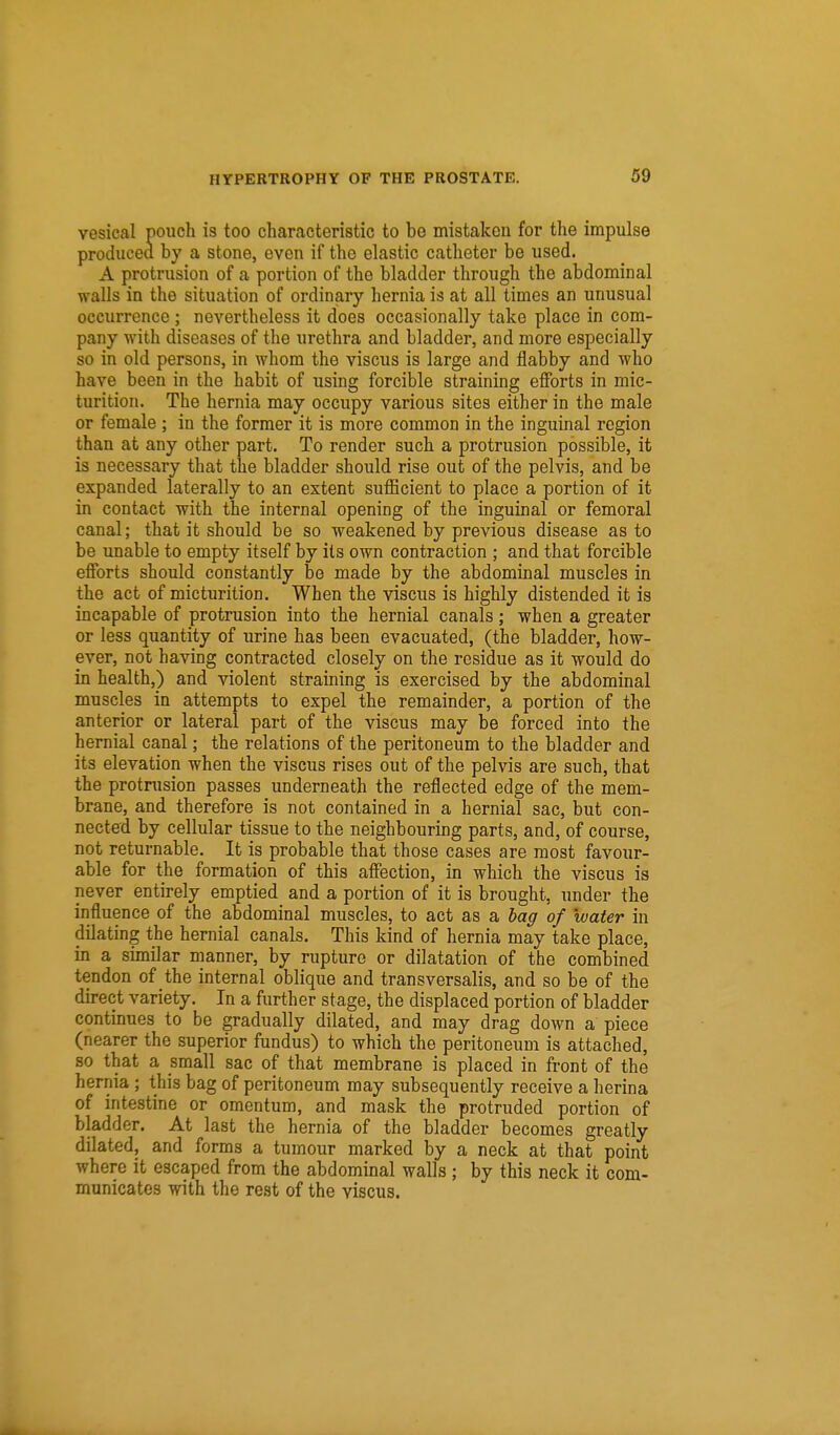 vesical pouch is too characteristic to be mistaken for the impulse produced by a stone, even if the elastic catheter be used. A protrusion of a portion of the bladder through the abdominal walls in the situation of ordinary hernia is at all times an unusual occurrence; nevertheless it does occasionally take place in com- pany with diseases of the urethra and bladder, and more especially so in old persons, in whom the viscus is large and flabby and who have been in the habit of using forcible straining efforts in mic- turition. The hernia may occupy various sites either in the male or female ; in the former it is more common in the inguinal region than at any other part. To render such a protrusion possible, it is necessary that the bladder should rise out of the pelvis, and be expanded laterally to an extent sufficient to place a portion of it in contact with the internal opening of the inguinal or femoral canal; that it should be so weakened by previous disease as to be unable to empty itself by its own contraction ; and that forcible efforts should constantly be made by the abdominal muscles in the act of micturition. When the viscus is highly distended it is incapable of protrusion into the hernial canals; when a greater or less quantity of urine has been evacuated, (the bladder, how- ever, not having contracted closely on the residue as it would do in health,) and violent straining is exercised by the abdominal muscles in attempts to expel the remainder, a portion of the anterior or lateral part of the viscus may be forced into the hernial canal; the relations of the peritoneum to the bladder and its elevation when the viscus rises out of the pelvis are such, that the protnision passes underneath the reflected edge of the mem- brane, and therefore is not contained in a hernial sac, but con- nected by cellular tissue to the neighbouring parts, and, of course, not returnable. It is probable that those cases are most favour- able for the formation of this affection, in which the viscus is never entirely emptied and a portion of it is brought, under the influence of the abdominal muscles, to act as a bag of water in dilating the hernial canals. This kind of hernia may take place, in a similar manner, by rupture or dilatation of the combined tendon of the internal oblique and transversalis, and so be of the direct variety. In a further stage, the displaced portion of bladder continues to be gradually dilated, and may drag down a piece (nearer the superior fundus) to which the peritoneum is attached, so that a small sac of that membrane is placed in front of the hernia ; this bag of peritoneum may subsequently receive a herina of intestine or omentum, and mask the protruded portion of bladder. At last the hernia of the bladder becomes greatly dilated, and forms a tumour marked by a neck at that point where it escaped from the abdominal walls; by this neck it com- municates with the rest of the viscus.
