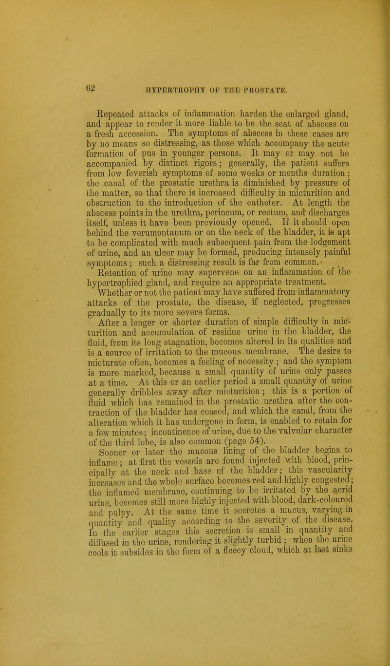 Repeated attacks of inflammation harden the enlarged gland, and appear to render it more liable to be the scat of abscess on a fresh accession. The symptoms of abscess in these cases are by no means so distressing, as those which accompany the acute formation of pus in younger persons. It may or may not be accompanied by distinct rigors; generally, the patient suffers from low feverish symptoms of some weeks or months duration ; the canal of the prostatic urethra is diminished by pressure of the matter, so that there is increased difficulty in micturition and obstruction to the introduction of the catheter. At length the abscess points in the urethra, perineum, or rectum, and' discharges itself, unless it have been previously opened. If it should open behind the verumontanum or on the neck of the bladder, it is apt to be complicated with much subsequent pain from the lodgement of urine, and an ulcer may be formed, producing intensely painful symptoms; such a distressing result is far from common, ■ Retention of urine may supervene on an inflammation of the hypertrophied gland, and require an appropriate treatment. Whether or not the patient may have suffered from inflammatory attacks of the prostate, the disease, if neglected, progresses gradually to its more severe forms. After a longer or shorter duration of simple difficulty in mic- turition and accumulation of residue urine in the bladder, the fluid, from its long stagnation, becomes altered in its qualities and is a source of irritation to the mucous membrane. The desire to micturate often, becomes a feeling of necessity; and the symptom is more marked, because a small quantity of urine only passes at a time. At this or an earlier period a small quantity of urine generally dribbles away after micturition; this is a portion of fluid which has remained in the prostatic urethra after the con- traction of the bladder has ceased, and which the canal, from the alteration which it has undergone in form, is enabled to retain for a few minutes; incontinence of urine, due to the valvular character of the third lobe, is also common (page 54). Sooner or later the mucous lining of the bladder begins to inflame ; at first the vessels are found injected with blood, prin- cipally at the neck and base of the bladder; this vascularity increases and the whole surface becomes red and highly congested; the inflamed membrane, continuing to be irritated by the acrid urine, becomes still more highly injected with blood, dark-colpured and pulpy. At the same time it secretes a mucus, varying in quantity and quality according to the severity of the disease. In the earlier stages this secretion is small in quantity and diffused in the urine, rendering it slightly turbid ; when the urine cools it subsides in the form of a fleecy cloud, which at last smks