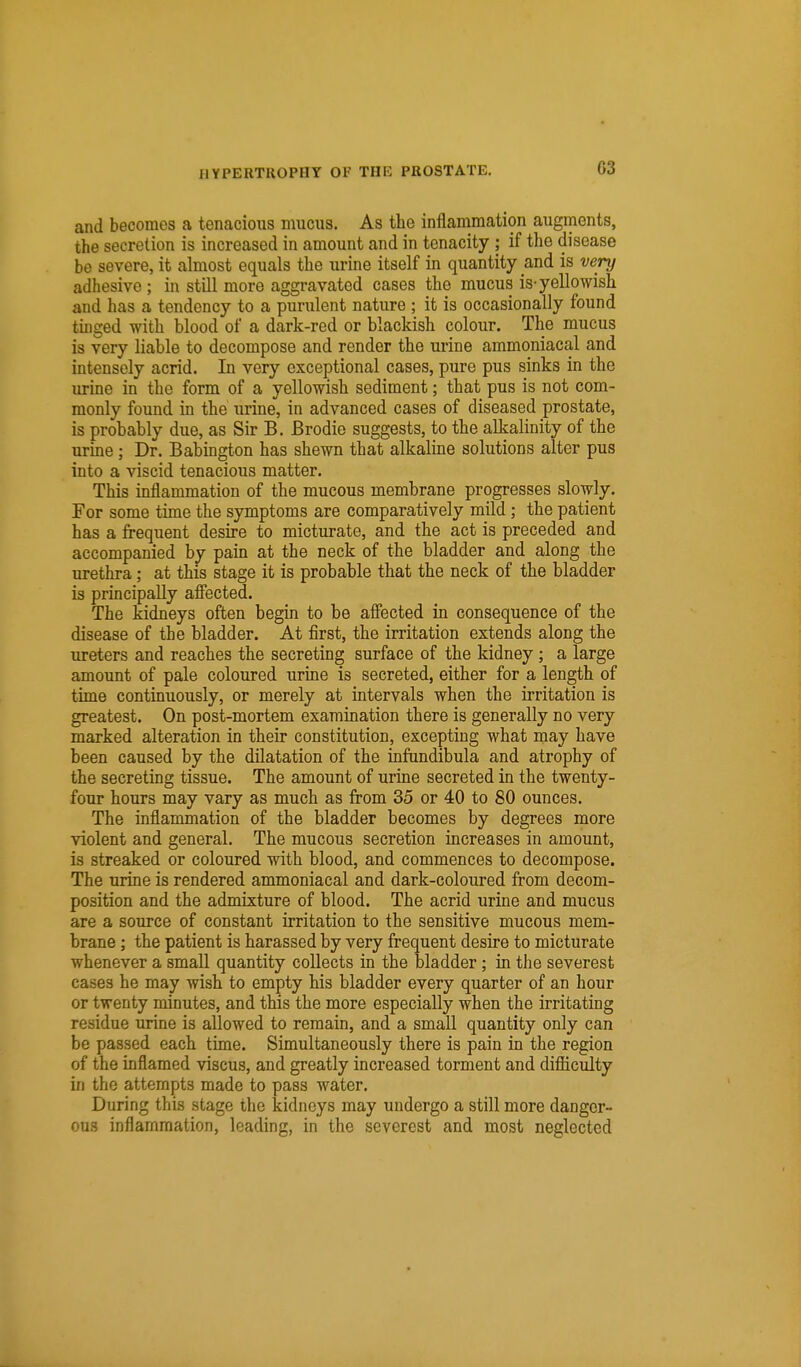 G3 and becomes a tenacious mucus. As the inflammation augments, the secretion is increased in amount and in tenacity ; if the disease be severe, it almost equals the urine itself in quantity and is very adhesive ; in still more aggravated cases the mucus is-yellowish and has a tendency to a purulent nature ; it is occasionally found tinged with blood of a dark-red or blackish colour. The mucus is very liable to decompose and render the urine ammoniacal and intensely acrid. In very exceptional cases, pure pus sinks in the urine in the form of a yellowish sediment; that pus is not com- monly found in the urine, in advanced cases of diseased prostate, is probably due, as Sir B. Brodie suggests, to the alkalinity of the urine; Dr. Babington has shewn that alkaline solutions alter pus into a viscid tenacious matter. This inflammation of the mucous membrane progresses slowly. For some time the symptoms are comparatively mild; the patient has a frequent desire to micturate, and the act is preceded and accompanied by pain at the neck of the bladder and along the urethra; at this stage it is probable that the neck of the bladder is principally affected. The kidneys often begin to be affected in consequence of the disease of the bladder. At first, the irritation extends along the ureters and reaches the secreting surface of the kidney; a large amount of pale coloured urine is secreted, either for a length of time continuously, or merely at intervals when the irritation is greatest. On post-mortem examination there is generally no very marked alteration in their constitution, excepting what may have been caused by the dilatation of the infundibula and atrophy of the secreting tissue. The amount of urine secreted in the twenty- four hours may vary as much as from 35 or 40 to 80 ounces. The inflammation of the bladder becomes by degrees more violent and general. The mucous secretion increases in amount, is streaked or coloured with blood, and commences to decompose. The urine is rendered ammoniacal and dark-coloured from decom- position and the admixture of blood. The acrid urine and mucus are a source of constant irritation to the sensitive mucous mem- brane ; the patient is harassed by very frequent desire to micturate whenever a small quantity collects in the bladder; in the severest cases he may wish to empty his bladder every quarter of an hour or twenty minutes, and this the more especially when the irritating residue urine is allowed to remain, and a small quantity only can be passed each time. Simultaneously there is pain in the region of the inflamed viscus, and greatly increased torment and difficulty in the attempts made to pass water. During this stage the kidneys may undergo a still more danger- ous inflammation, leading, in the severest and most neglected