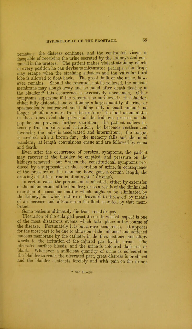 remains; the distress continues, and the contracted viscus is incapable of receiving the urine secreted by the kidneys and con- tained in the ureters. The patient makes violent straining efforts in every position he can devise to micturate; perhaps a few drops may escape when the straining subsides and the valvular third lobe is allowed to float back. The great bulk of the urine, how- ever, remains. Should the retention not be relieved, the mucous membrane may slough away and be found after death floating in the bladder ;* this occurrence is excessively uncommon. Other symptoms supervene if the retention be unrelieved; the bladder, either fully distended and containing a large quantity of urine, or spasmodically contracted and holding only a small amount, no longer admits any more from the ureters; the fluid accumulates in these ducts and the pelves of the kidneys, presses on the papUlse and prevents further secretion; the patient suffers in- tensely from anxiety and irritation; he becomes restless and feverish; the pulse is accelerated and intermittent; the tongue is covered with a brown fur; the memory fails and the mind wanders; at length convulsions ensue and are followed by coma and death. Even after the occurrence of cerebral symptoms, the patient may recover if the bladder be emptied, and pressure on the kidneys removed; but  when the constitutional symptoms pro- duced by a suppression of the secretion of urine, in consequence of the pressure on the mammae, have gone a certain length, the drawing off of the urine is of no avail (Home). In certain cases the peritoneum is affected; either by extension of the inflammation of the bladder; or as a result of the diminished excretion of poisonous matter which ought to be eliminated by the kidney, but which nature endeavours to throw off by means of an increase and alteration in the fluid secreted by that mem- brane. Some patients ultimately die from renal dropsy. Ulceration of the enlarged prostate oil its vesical aspect is one of the most disastrous events which take place in the course of the disease. Fortunately it is but a rare occurrence. It appears for the most part to be due to abrasion of the inflamed and softened mucous membrane by the catheter in the first instance, and after- wards to the irritation of the injured part by the urine. The ulcerated surface bleeds, and the urine is coloured dark-red or black. Whenever a sufficient quantity of urine is collected in the bladder to reach the ulcerated part, great distress is produced and the bladder contracts forcibly and with pain on the urine; * See Brodie.