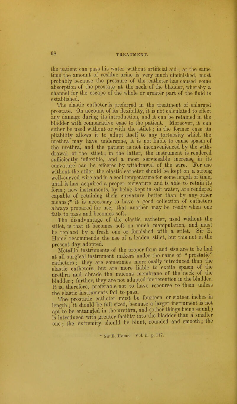 the patient can pass his water without artificial aid ; at the same time the amount of residue urine is very much diminished, most probably because the pressure of the catheter has caused some absorption of the prostate at the neck of the bladder, whereby a channel for the escape of the whole or greater part of the fluid is established. The elastic catheter is preferred in the treatment of enlarged prostate. On account of its flexibility, it is not calculated to eff'ect any damage during its introduction, and it can be retained in the bladder with comparative ease to the patient. Moreover, it can either be used withoixt or with the stilet: in the former case its pliability allows it to adapt itself to any tortuosity which the urethra may have undergone, it is not liable to cause spasm of the urethra, and the patient is not inconvenienced by the with- drawal of the stilet; in the latter, the instrument is rendered sufficiently inflexible, and a most serviceable increasQ in its curvature can be efl'ected by withdrawal of the wire. For use without the stilet, the elastic catheter should be kept on a strong well-curved wire and in a cool temperature for some length of time, until it has acquired a proper curvature and is able to retain its form ; new instruments, by being kept in salt water, are rendered capable of retaining their curvature better than by any other means ;* it is necessary to have a good collection of catheters always prepared for use, that another may be ready when one fails to pass and becomes soft. The disadvantage of the elastic catheter, used without the stilet, is that it becomes soft on much manipulation, and must be replacd by a fresh one or furnished with a stilet. Sir E. Home recommends the use of a leaden stilet, but this not in the present day adopted. Metallic instruments of the proper form and size are to be had at all surgical instrument makers under the name of  prostatic catheters ; they are sometimes more easily introduced than the elastic catheters, but are more liable to excite spasm of the urethra and abrade the mucous membrane of the neck of the bladder; further, they are not adapted for retention in the bladder. It is, therefore, preferable not to have recourse to them unless the elastic instruments fail to pass. The prostatic catheter must be fourteen or sixteen mches m length • it should be full sized, because a larger instrument is not apt to be entangled in the urethra, and (other things bemg equal,) is introduced with greater facility into the bladder than a smaller one; the extremity should be blunt, rounded and smooth; the * Sir E, Home. Vol. ii. p. 117. /