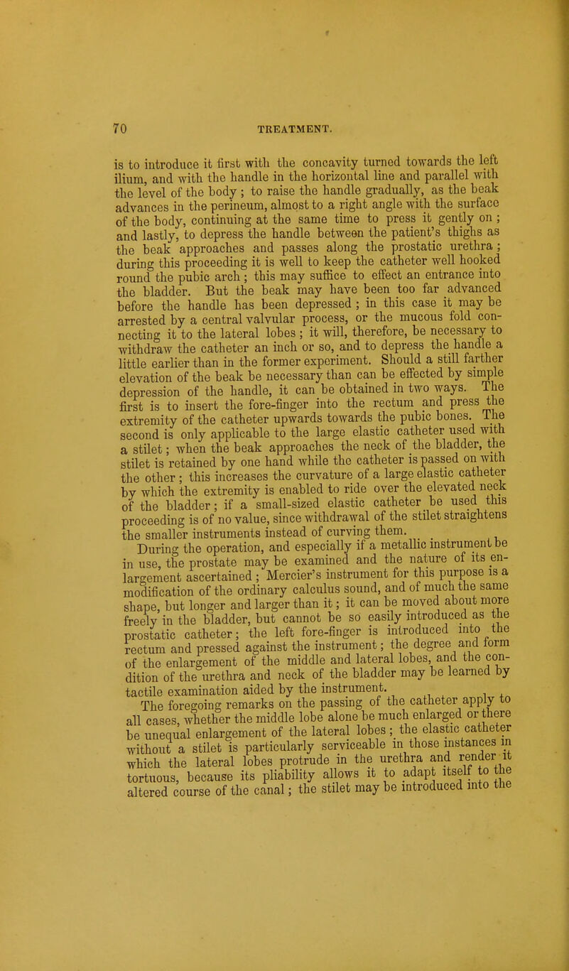 is to introduce it first with the concavity turned towards the left ilium, and with the handle in the horizontal line and parallel with the level of the body; to raise the handle gradually, as the beak advances in the perineum, almost to a right angle with the surface of the body, continuing at the same time to press it gently on ; and lastly, to depress the handle between the patient's thighs as the beak approaches and passes along the prostatic urethra; during this proceeding it is well to keep the catheter well hooked round the pubic arch ; this may suflBce to effect an entrance into the bladder. But the beak may have been too far advanced before the handle has been depressed; in this case it may be arrested by a central valvular process, or the mucous fold con- necting it to the lateral lobes ; it will, therefore, be necessary to withdraw the catheter an inch or so, and to depress the handle a little earlier than in the former experiment. Should a still farther elevation of the beak be necessary than can be effected by simple depression of the handle, it can be obtained in two ways. The first is to insert the fore-finger into the rectum and press the extremity of the catheter upwards towards the pubic bones. The second is only applicable to the large elastic catheter used with a stilet; when the beak approaches the neck of the bladder, the stilet is retained by one hand while the catheter is passed on with the other ; this increases the curvature of a large elastic catheter by which the extremity is enabled to ride over the elevated neck of the bladder; if a small-sized elastic catheter be used this proceeding is of no value, since withdrawal of the stilet straightens the smaller instruments instead of curving them. _ During the operation, and especially if a metaUic instrument be in use, the prostate may be examined and the nature of its en- largement ascertained ; Mercier's instrument for this purpose is a modification of the ordinary calculus sound, and of much the same shape, but longer and larger than it; it can be moved about more freely in the bladder, but cannot be so easily introduced as the prostatic catheter; the left fore-finger is introduced into the rectum and pressed against the instrument; the degree and form of the enlargement of the middle and lateral lobes, and the con- dition of the urethra and neck of the bladder may be learned by tactile examination aided by the instrument. The foregoing remarks on the passing of the catheter apply to all cases, whether the middle lobe alone be much enlarged or there be unequal enlargement of the lateral lobes ;_ the elastic catheter without a stilet is particularly serviceable m those instances m which the lateral lobes protrude in the urethra and reiider_it tortuous, because its pliability allows it to adap itself to the altered course of the canal; the stilet may be introduced into the