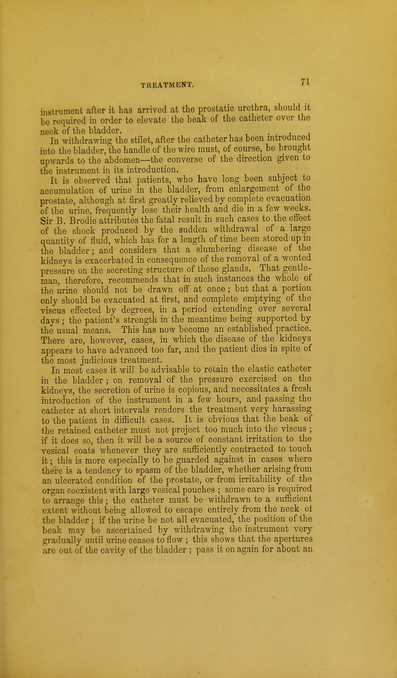 instrument after it has arrived at the prostatic urethra, should it be required in order to elevate the beak of the catheter over the neck of the bladder. . . j j In withdrawing the stilet, after the catheter has been introduced into the bladder, the handle of the wire must, of course, be brought upwards to the abdomen—the converse of the direction given to the instrument in its introduction. It is observed that patients, who have long been subject to accumulation of urine in the bladder, from enlargement of the prostate, although at first greatly relieved by complete evacuation of the urine, frequently lose their health and die in a few weeks. Sir B. Brodie attributes the fatal result in such cases to the effect of the shock produced by the sudden withdrawal of a large quantity of fluid, which has for a length of time been stored up in ihe bladder; and considers that a slumbering disease of the kidneys is exacerbated in consequence of the removal of a wonted pressure on the secreting structure of those glands. That gentle- man, therefore, recommends that in such instances the whole _ of the urine should not be drawn off at once; but that a portion only should be evacuated at first, and complete emptying of the viscus effected by degrees, in a period extending over several days; the patient's strength in the meantime being_ supported by the usual means. This has now become an established practice. There are, however, cases, in which the disease of the kidneys appears to have advanced too far, and the patient dies in spite of the most judicious treatment. In most cases it will be advisable to retain the elastic catheter in the bladder; on removal of the pressure exercised on the kidneys, the secretion of urine is copious, and necessitates a fresh introduction of the instrument in a few hours, and passing the catheter at short intervals renders the treatment very harassing to the patient in difficult cases. It is obvious that the beak of the retained catheter must not project too much into the viscus ; if it does so, then it will be a source of constant irritation to the vesical coats whenever they are sufficiently contracted to touch it; this is more especially to be guarded against in cases where there is a tendency to spasm of the bladder, whether arising from an ulcerated condition of the prostate, or from irritability of the organ coexistent with large vesical pouches ; some care is required to arrange this; the catheter must be withdrawn to a sufficient extent without being allowed to escape entirely from the neck ot the bladder ; if the urine be not all evacuated, the position of the beak may be ascertained by withdrawing the instrument very gradually until urine ceases to flow; this shows that the apertures are out of the cavity of the bladder ; pass it on again for about an