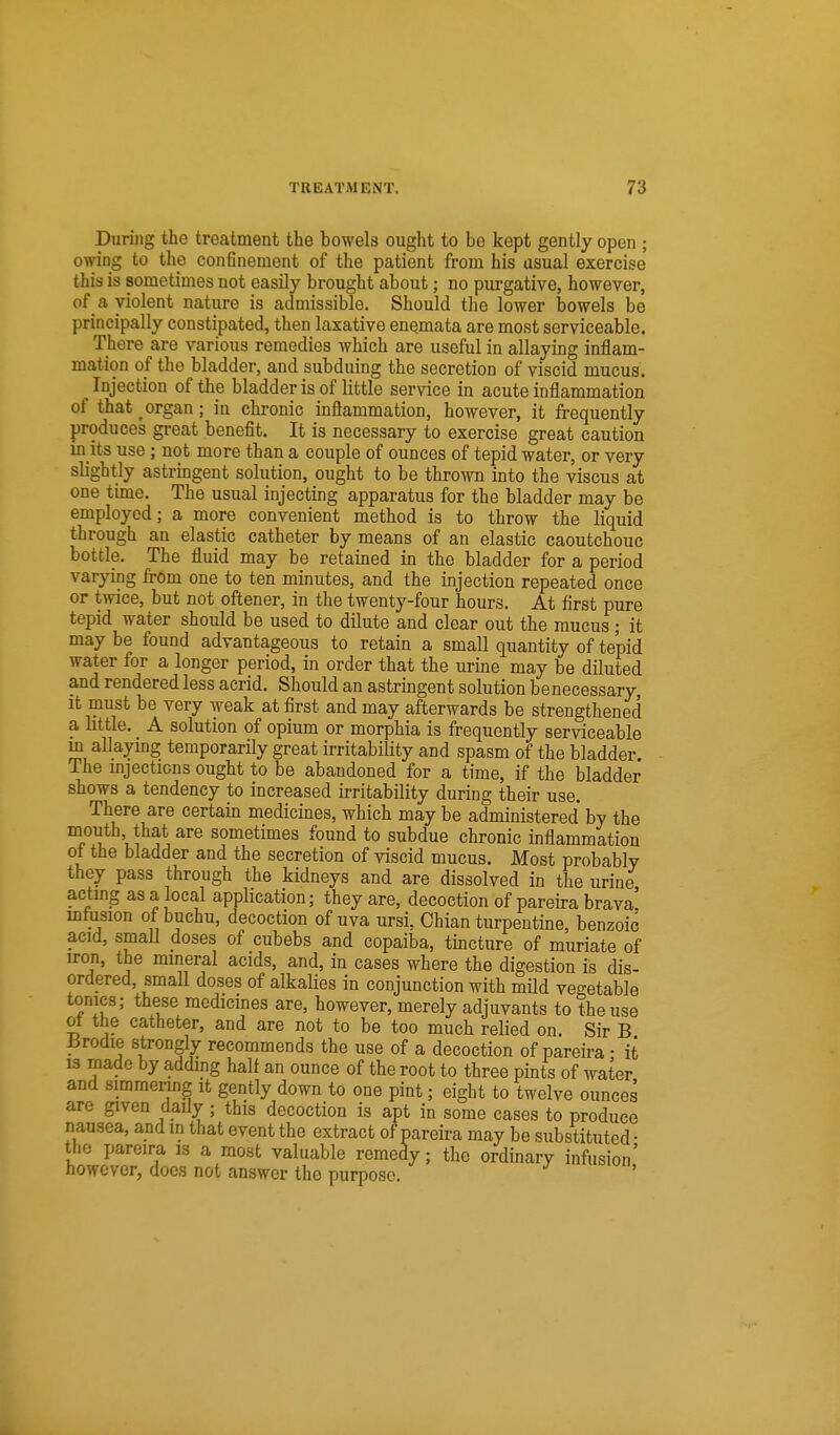 During the treatment the bowels ought to be kept gently open ; owing to the con6nement of the patient from his usual exercise this is sometimes not easily brought about; no purgative, however, of a violent nature is admissible. Should the lower bowels be principally constipated, then laxative enqmata are most serviceable. There are various remedies which are useful in allaying inflam- mation of the bladder, and subduing the secretion of viscid mucus. Injection of the bladder is of little service in acute inflammation of that organ; in chronic inflammation, however, it frequently produces great benefit. It is necessary to exercise great caution m its use; not more than a couple of ounces of tepid water, or very slightly astrmgent solution, ought to be thrown into the viscus at one time. The usual injecting apparatus for the bladder may be employed; a more convenient method is to throw the liquid through an elastic catheter by means of an elastic caoutchouc bottle. The fluid may be retained in the bladder for a period varying from one to ten minutes, and the injection repeated once or twice, but not oftener, in the twenty-four hours. At first pure tepid water should be used to dilute and clear out the mucus; it may be found advantageous to retain a small quantity of tepid water for a longer period, in order that the urine may be diluted and rendered less acrid. Should an astringent solution benecessary It must be very weak at first and may afterwards be strengthened a little. A solution of opium or morphia is frequently serviceable m allaying temporarily great irritability and spasm of the bladder The injections ought to be abandoned for a time, if the bladder shows a tendency to increased irritability during their use. There are certain medicines, which may be administered by the mouth, that are sometimes found to subdue chronic inflammation ot the bladder and the secretion of viscid mucus. Most probably they pass through the kidneys and are dissolved in the urine acting as a local application; they are, decoction of pareira brava' mfusion of buchu, decoction of uva ursi, Ohian turpentine, benzoic acid, smaU doses of cubebs and copaiba, tincture of muriate of iron, the mineral acids, and, in cases where the digestion is dis- ordered, small doses of alkaHes in conjunction with mUd vegetable tonics; these medicines are, however, merely adjuvants to the use ot the catheter, and are not to be too much relied on. Sir B Brodie strongly recommends the use of a decoction of pareira • it 13 made by addmg half an ounce of the root to three pints of water and simmering it gently down to one pint; eight to twelve ounces are given daily; this decoction is apt in some cases to produce nausea, and in that event the extract of pareira may be substituted • the pareira is a most valuable remedy; the ordinary infusion' however, docs not answer the purpose.