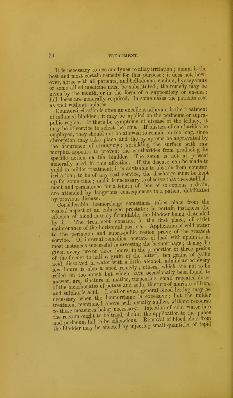 It is necessary to use anodynes to allay irritation ; opium is the best and most certain remedy for this purpose; it does not, how- ever, agree with all patients, and belladonna, conium, hyoscyamus or some allied medicine must be substituted; the remedy may be given by the mouth, or in the form of a suppository or enema ; full doses are generally required. In some cases the patients rest as well without opiates. Counter-irritation is often an excellent adjuvant in the treatment of inflamed bladder; it may be applied on the perineum or supra- pubic region. If there be symptoms of disease of the kidney, it may be of service to select the loins. If blisters of cantharides be employed, they should not be allowed to remain on too long, since absorption may take place and the symptoms be aggravated by the occurence of strangury; sprinkling the surface with raw morphia appears to prevent the cantharides from producmg its specific action on the bladder. The seton is not at present generally used in this aifection. If the disease can be made to yield to milder treatment, it is advisable to abstain from counter- irritation ; to be of any real service, the discharge must be kept up for some time ; and it is necessary to observe that the establisli- ment and persistence for a length of time of so copious a drain are attended by dangerous consequences to a patient debilitated by previous disease. . , Considerable hemorrhage sometimes takes place from the vesical aspect of an enlarged prostate: in certain instances the effusion of blood is truly formidable, the bladder being distended bv it The treatment consists, in the first place, ot strict maintenance of the horizontal posture. Application of cold water to the perineum and supra-pubic region prove of the_ greatest service. Of internal remedies, acetate of lead with opium is in most instances successful in arresting the hemorrhage ; it may be given every two or three hours, in the proportion of three grains of the former to half a grain of the latter; ten grains of gallic acid, dissolved in water with a little alcohol, adniimstered every few hours is also a good remedy; others,_ which are not to be reUed on too much but which have occasionally been found to Inswer are, tincture of matico, turpentine, small repeated doses of the bicarbonates of potass and soda, tmcture of muriate of iron and sulphuric acid. Local or even general blood letting may be necessa?v when the hemorrhage is excessive; but the milder SS mentioned above will usualljr suffice, without recourse to thSe measures being necessary. In ection of cold water into tL rectum oudit to be tried, should the application to the pubes ind perbeum fail to be efficacious. Remova of Wood-clots from the bladder may be effected by injecting small quantities of tepid