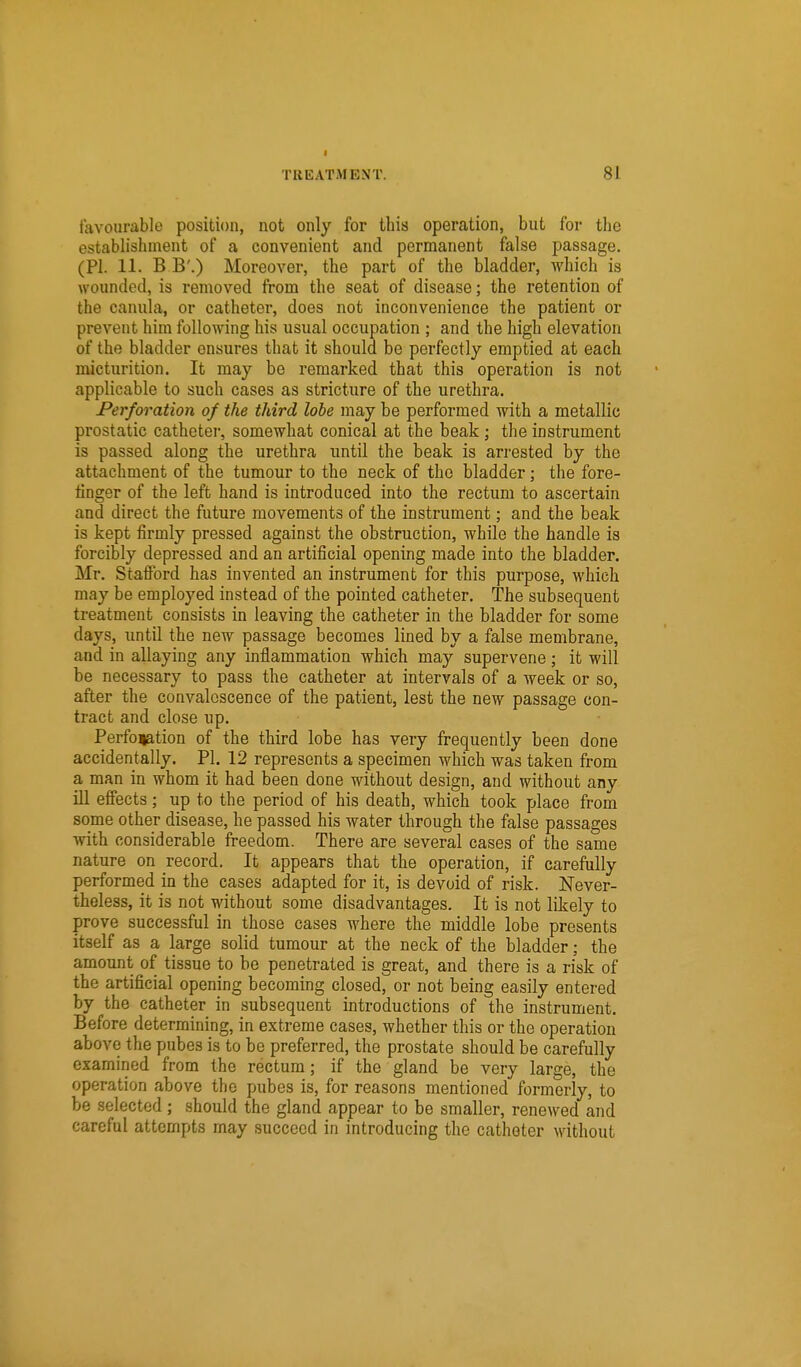 I TREATMENT. 81 favourable position, not only for this operation, but for the establishment of a convenient and permanent false passage. (PI. 11. B B'.) Moreover, the part of the bladder, which is wounded, is removed Irom the seat of disease; the retention of the canula, or catheter, does not inconvenience the patient or prevent him following his usual occupation ; and the high elevation of the bladder ensures that it should be perfectly emptied at each micturition. It may be remarked that this operation is not applicable to such cases as stricture of the urethra. Perforation of the third lobe may be performed with a metallic prostatic catheter, somewhat conical at the beak; the instrument is passed along the urethra until the beak is arrested by the attachment of the tumour to the neck of the bladder; the fore- finger of the left hand is introduced into the rectum to ascertain and direct the future movements of the instrument; and the beak is kept iirmly pressed against the obstruction, while the handle is forcibly depressed and an artificial opening made into the bladder. Mr. Stafford has invented an instrument for this purpose, which may be employed instead of the pointed catheter. The subsequent treatment consists in leaving the catheter in the bladder for some days, until the new passage becomes lined by a false membrane, and in allaying any inflammation which may supervene; it will be necessary to pass the catheter at intervals of a week or so, after the convalescence of the patient, lest the new passage con- tract and close up. Perfoiation of the third lobe has very frequently been done accidentally. PI. 12 represents a specimen which was taken from a man in whom it had been done without design, and without any ill effects; up to the period of his death, which took place from some other disease, he passed his water through the false passages with considerable freedom. There are several cases of the same nature on record. It appears that the operation, if carefully performed in the cases adapted for it, is devoid of risk. Never- theless, it is not without some disadvantages. It is not likely to prove successful in those cases where the middle lobe presents itself as a large solid tumour at the neck of the bladder; the amount of tissue to be penetrated is great, and there is a risk of the artificial opening becoming closed, or not being easily entered by the catheter in subsequent introductions of the instrument. Before determining, in extreme cases, whether this or the operation above the pubes is to be preferred, the prostate should be carefully examined from the rectum; if the gland be very large, the operation above the pubes is, for reasons mentioned formerly, to be selected; should the gland appear to be smaller, renewed and careful attempts may succeed in introducing the catheter Mithout