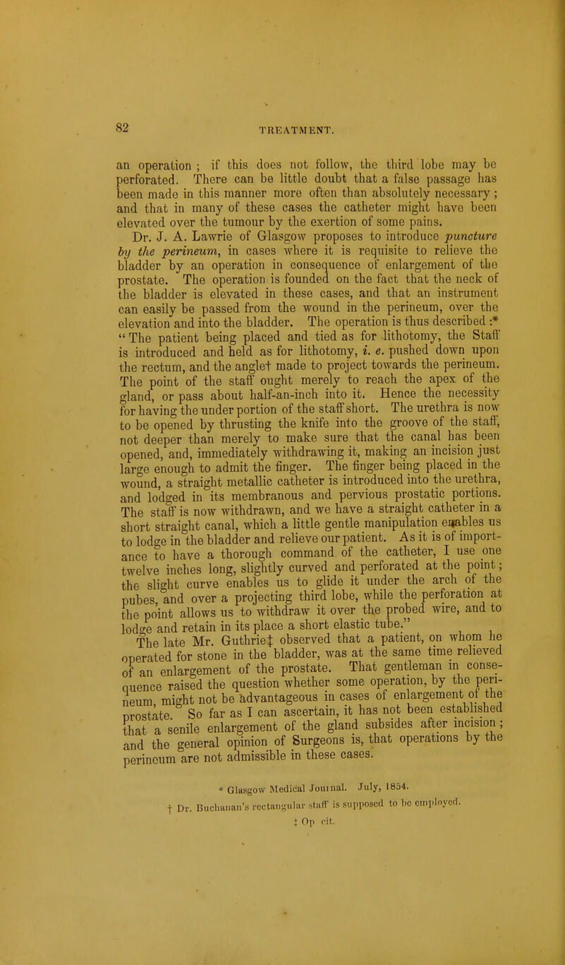 an operation ; if this does not follow, the third lobe may be perforated. There can be little doubt that a false passage has been made in this manner more often than absolutely necessary ; and that in many of these cases the catheter might have been elevated over the tumour by the exertion of some pains. Dr. J. A. Lawrie of Glasgow proposes to introduce puncture by the perineum, in cases where it is requisite to relieve the bladder by an operation in consequence of enlargement of the prostate. The operation is founded on the fact that the neck of the bladder is elevated in these cases, and that an instrument can easily be passed from the wound in the perineum, over the elevation and into the bladder. The operation is thus described :*  The patient being placed and tied as for lithotomy, the Staff is introduced and held as for lithotomy, i. e. pushed down upon the rectum, and the anglet made to project towards the perineum. The point of the staff ought merely to reach the apex of the gland, or pass about half-an-inch into it. Hence the necessity for having the under portion of the staff short. The urethra is now to be opened by thrusting the knife into the groove of the staff, not deeper than merely to make sure that the canal has been opened, and, immediately withdrawing it, making an incision just large enough to admit the finger. The finger being placed in the wound, a straight metallic catheter is introduced into the urethra, and lodged in its membranous and pervious prostatic portions. The staff is now withdrawn, and we have a straight catheter in a short straight canal, which a little gentle manipulation enables us to lodge in the bladder and relieve our patient. As it is of uiiport- ance to have a thorough command of the catheter, I use one twelve inches long, slightly curved and perforated at the point; the slight curve enables us to glide it under the arch of the pubes and over a projecting third lobe, while the perforation at the point allows us to withdraw it over the probed wire, and to lodo-e and retain in its place a short elastic tube. The late Mr. Guthrie J observed that a patient, on whom he ooerated for stone in the bladder, was at the same time relieved of an enlargement of the prostate. That gentleman in conse- nuence raised the question whether some operation, by the peri- neum might not be advantageous in cases of en argement ot the Drostate So far as I can ascertain, it has not been established that a senile enlargement of the gland subsides after incision; and the general opinion of Surgeons is, that operations by the perineum are not admissible in these cases. * Glasgow Medical Journal. July, 1854. t Dr. Buchanan's roctansula'' staff is supposed to lie employed. t Op c\t.