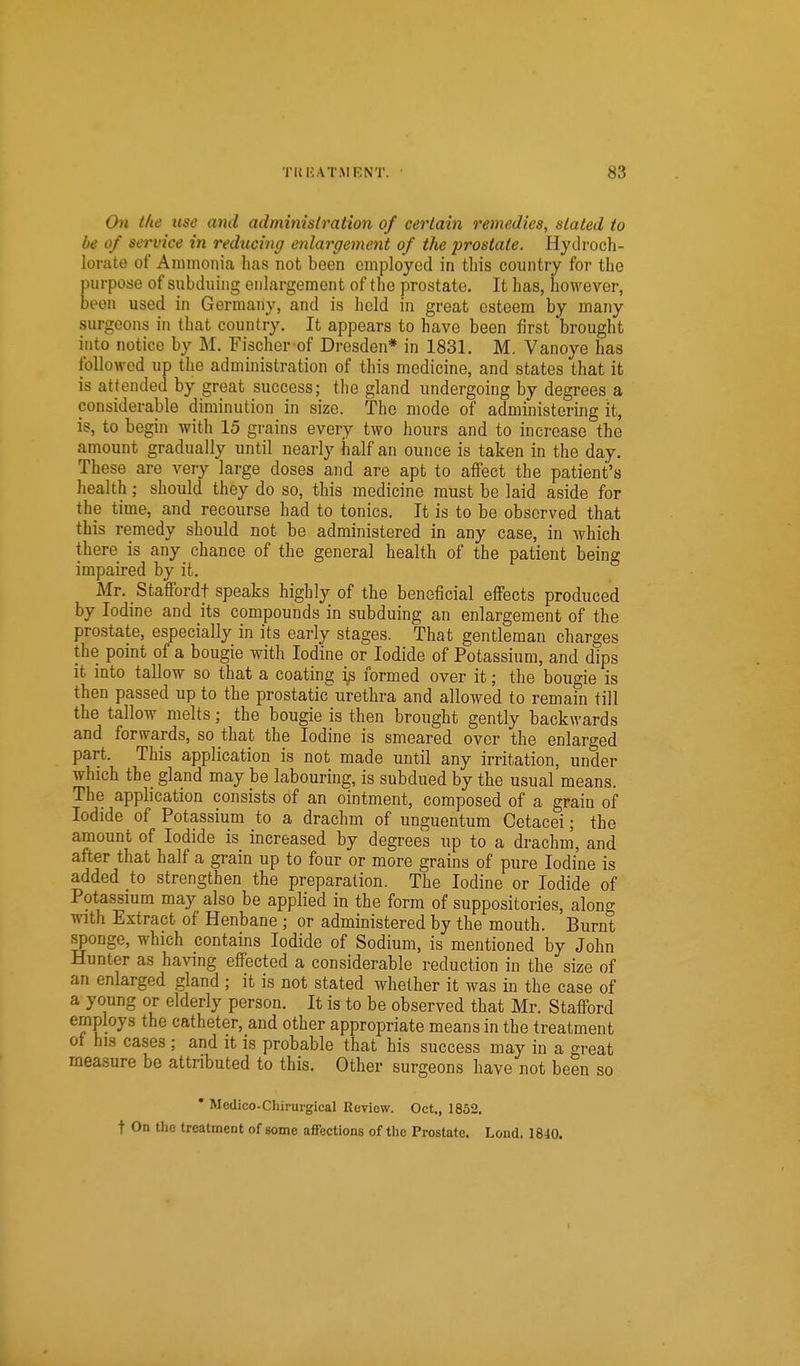 On the use and administration of certain remedies, stated to be of service in reducing enlargement of the prostate. Hydroch- lorate of Ammonia lias not been employed in this country for the purpose of subduing enlargement of the prostate. It has, however, been used in Germany, and is held in great esteem by many surgeons in that country. It appears to have been first brought into notice by M. Fischer of Dresden* in 1831. M. Vanoye has followed up the administration of this medicine, and states that it is attended by great success; the gland undergoing by degrees a considerable diminution in size. The mode of administering it, is, to begin with 15 grains every two hours and to increase the amount gradually until nearly half an ounce is taken in the day. These are very large doses and are apt to affect the patient's health; should they do so, this medicine must be laid aside for the time, and recourse had to tonics. It is to be observed that this remedy should not be administered in any case, in which there is any chance of the general health of the patient being impaired by it. Mr. Staffordt speaks highly of the beneficial effects produced by Iodine and its compounds in subduing an enlargement of the prostate, especially in its early stages. That gentleman charges the point of a bougie with Iodine or Iodide of Potassium, and dips it into tallow so that a coating i^ formed over it; the bougie is then passed up to the prostaticurethra and allowed to remain till the tallow melts; the bougie is then brought gently backwards and forwards, so that the Iodine is smeared over the enlarged part. This application is not made until any irritation, under which the gland may be labouring, is subdued by the usual means. The application consists of an ointment, composed of a grain of Iodide of Potassium to a drachm of unguentum Cetacei; the amount of Iodide is increased by degrees up to a drachm, and after that half a grain up to four or more grains of pure Iodine is added to strengthen the preparation. The Iodine or Iodide of Potassmm may also be applied in the form of suppositories, along with Extract of Henbane ; or administered by the mouth. Burnt sponge, which contains Iodide of Sodium, is mentioned by John Hunter as having effected a considerable reduction in the size of an enlarged gland ; it is not stated whether it was in the case of a young or elderly person. It is to be observed that Mr. Stafford employs the catheter, and other appropriate means in the treatment ot his cases ; and it is probable that his success may in a great measure be attnbuted to this. Other surgeons have not been so * Medico-Chiruigical Review. Oct., 1852. t On the treatment of some affections of the Prostate. Lend. 1840.